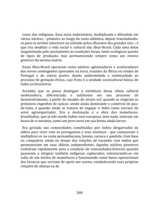    
  
  como  das  indígenas.  Essa  etnia  embrionária,  multiplicada  e  difundida  em 
vários núcleos ‐ primeiro ao longo da costa atlântica, depois transladando‐
se para os sertões interiores ou subindo pelos afluentes dos grandes rios ‐, é 
que  iria  modelar  a  vida  social  e  cultural  das  ilhas‐Brasil.  Cada  uma  delas 
singularizada pelo ajustamento às condições locais, tanto ecológicas quanto 
de  tipos  de  produção,  mas  permanecendo  sempre  como  um  renovo 
genésico da mesma matriz.  
  Essas  ilhas‐Brasil  operaram  como  núcleos  aglutinadores  e  aculturadores 
dos novos contingentes apresados na terra, trazidos da África ou vindos de 
Portugal  e  de  outras  partes,  dando  uniformidade  e  continuidade  ao 
processo de gestação étnica, cujo fruto é a unidade sociocultural básica de 
todos os brasileiros.  
  Acredito  que  se  possa  distinguir  a  existência  dessa  célula  cultural 
neobrasileira,  diferenciada  e  autônoma  em  seu  processo  de 
desenvolvimento, a partir de meados do século xvl; quando se erigiram os 
primeiros engenhos de açúcar, sendo ainda dominante o comércio de pau‐
de‐tinta,  e  quando  ainda  se  tratava  de  engajar  o  índio  como  escravo  do 
setor  agroexportador.  Era  a  destinação  e  a  obra  dos  mamelucos‐
brasilíndios, que já não sendo índios nem europeus, nem nada, estavam em 
busca de si mesmos, como um povo novo em sua forma ainda larvar.  
  Era  gestada  nas  comunidades  constituídas  por  índios  desgarrados  da 
aldeia  para  viver  com  os  portugueses  e  seus  mestiços  ‐  que  começavam  a 
multiplicar‐se na costa pernambucana, baiana, carioca e paulista. Com base 
no  compadrio,  ainda  no  tempo  das  relações  de  escambo  com  índios  que 
permaneciam  em  suas  aldeias  independentes.  Aqueles  núcleos  pioneiros 
evoluíram  rapidamente  para  a  condição  de  comunidades‐feitorias  quando 
passaram  a  integrar  também  indígenas  capturados,  estruturando‐se  em 
volta de um núcleo de mamelucos e funcionando como bases operacionais 
dos brancos que serviam de apoio aos navios, estabelecendo suas próprias 
relações de aliança ou de 




                                        268 
 