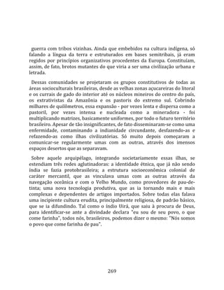    
  
  guerra  com  tribos  vizinhas.  Ainda  que  embebidos  na  cultura  indígena,  só 
falando  a  língua  da  terra  e  estruturados  em  bases  semitribais,  já  eram 
regidos  por  princípios  organizativos  procedentes  da  Europa.  Constituíam, 
assim, de fato, brotos mutantes do que viria a ser uma civilização urbana e 
letrada.  
  Dessas  comunidades  se  projetaram  os  grupos  constitutivos  de  todas  as 
áreas socioculturais brasileiras, desde as velhas zonas açucareiras do litoral 
e os currais de gado do interior até os núcleos mineiros do centro do país, 
os  extrativistas  da  Amazônia  e  os  pastoris  do  extremo  sul.  Cobrindo 
milhares de quilômetros, essa expansão ‐ por vezes lenta e dispersa como a 
pastoril,  por  vezes  intensa  e  nucleada  como  a  mineradora  ‐  foi 
multiplicando matrizes, basicamente uniformes, por todo o futuro território 
brasileiro. Apesar de tão insignificantes, de fato disseminaram‐se como uma 
enfermidade,  contaminando  a  indianidade  circundante,  desfazendo‐as  e 
refazendo‐as  como  ilhas  civilizatórias.  Só  muito  depois  começaram  a 
comunicar‐se  regularmente  umas  com  as  outras,  através  dos  imensos 
espaços desertos que as separavam.  
  Sobre  aquele  arquipélago,  integrando  societariamente  essas  ilhas,  se 
estendiam  três  redes  aglutinadoras:  a  identidade  étnica,  que  já  não  sendo 
índia  se  fazia  protobrasileira;  a  estrutura  socioeconômica  colonial  de 
caráter  mercantil,  que  as  vinculava  umas  com  as  outras  através  da 
navegação  oceânica  e  com  o  Velho  Mundo,  como  provedores  de  pau‐de‐
tinta;  uma  nova  tecnologia  produtiva,  que  as  ia  tornando  mais  e  mais 
complexas  e  dependentes  de  artigos  importados.  Sobre  todas  elas  falava 
uma incipiente cultura erudita, principalmente religiosa, de padrão básico, 
que  se  ia  difundindo.  Tal  como  o  índio  Uirá,  que  saiu  à  procura  de  Deus, 
para  identificar‐se  ante  a  divindade  declara  "eu  sou  de  seu  povo,  o  que 
come farinha", todos nós, brasileiros, podemos dizer o mesmo: "Nós somos 
o povo que come farinha de pau".  
  




                                        269 
 