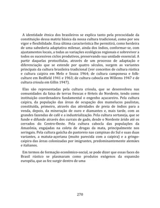    
  
  A  identidade  étnica  dos  brasileiros  se  explica  tanto  pela  precocidade  da 
constituição dessa matriz básica da nossa cultura tradicional, como por seu 
vigor e flexibilidade. Essa última característica lhe permitirá, como herdeira 
de uma sabedoria adaptativa milenar, ainda dos índios, conformar‐se, com 
ajustamentos locais, a todas as variações ecológicas regionais e sobreviver a 
todos os sucessivos ciclos produtivos, preservando sua unidade essencial. A 
partir  daquelas  protocélulas,  através  de  um  processo  de  adaptação  e 
diferenciação  que  se  estende  por  quatro  séculos,  surgem  as  variantes 
principais da cultura brasileira tradicional (ver conceitos de cultura rústica 
e  cultura  caipira  em  Melo  e  Souza  1964;  de  cultura  camponesa  e  folk‐
culture em Redfield 1941 e 1963; de cultura cabocla em Willems 1947 e de 
cultura crioula em Gillin 1947).  
  Elas  são  representadas  pela  cultura  crioula,  que  se  desenvolveu  nas 
comunidades  da  faixa  de  terras  frescas  e  férteis  do  Nordeste,  tendo  como 
instituição  coordenadora  fundamental  o  engenho  açucareiro.  Pela  cultura 
caipira,  da  população  das  áreas  de  ocupação  dos  mamelucos  paulistas, 
constituída,  primeiro,  através  das  atividades  de  preia  de  índios  para  a 
venda,  depois,  da  mineração  de  ouro  e  diamantes  e,  mais  tarde,  com  as 
grandes fazendas de café e a industrialização. Pela cultura sertaneja, que se 
funde e difunde através dos currais de gado, desde o Nordeste árido até os 
cerrados  do  Centro‐Oeste.  Pela  cultura  cabocla  das  populações  da 
Amazônia,  engajadas  na  coleta  de  drogas  da  mata,  principalmente  nos 
seringais. Pela cultura gaúcha do pastoreio nas campinas do Sul e suas duas 
variantes,  a  matuta‐açoriana  (muito  parecida  com  a  caipira)  e  a  gringo‐
caipira das áreas colonizadas por imigrantes, predominantemente alemães 
e italianos.  
  Em termos de formação econômico‐social, se pode dizer que essas faces do 
Brasil  rústico  se  plasmaram  como  produtos  exógenos  da  expansão 
européia, que as fez surgir dentro de uma 




                                        270 
 