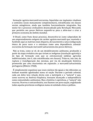    
  
  formação  agrário‐mercantil‐escravista,  bipartidas  em  implantes  citadinos 
e  contextos  rurais  mutuamente  complementares,  estratificadas  em  classes 
sociais  antagônicas,  ainda  que  também  funcionalmente  integradas.  Seu 
motor  foi  o  processo  civilizatório  desencadeado  pela  Revolução  Mercantil, 
que  permitiu  aos  povos  ibéricos  expandir‐se  para  o  além‐mar  e  criar  a 
primeira economia de âmbito mundial.  
  O  Brasil,  como  fruto  desse  processo,  desenvolve‐se  como  subproduto  de 
um empreendimento exógeno de caráter agrário‐mercantil que, reunindo e 
fundindo aqui as matrizes mais díspares, dá nascimento a uma configuração 
étnica  de  povo  novo  e  o  estrutura  como  uma  dependência  colonial‐
escravista da formação mercantil‐salvacionista dos povos ibéricos.  
  Não  se  trata,  como  se  vê,  de  um  desdobramento  autônomo,  produzido  a 
partir da etapa evolutiva em que viviam os indígenas (revolução agrícola) e 
do  tipo  de  formação  com  que  se  estruturavam  (aldeias  agrícolas 
indiferenciadas, isto é, não estratificadas em classes). Trata‐se, isto sim, da 
ruptura  e  transfiguração  das  mesmas,  por  via  da  atualização  histórica 
promovida  por  uma  macroetnia  em  expansão:  a  mercantil‐salvacionista 
portuguesa (Ribeiro 1968).  
  É simplesmente espantoso que esses núcleos tão iguais e tão diferentes se 
tenham  mantido  aglutinados  numa  só  nação.  Durante  o  período  colonial, 
cada  um  deles  teve  relação  direta  com  a  metrópole  e  o  "natural"  é  que, 
como  ocorreu  na  América  hispânica,  tivessem  alcançado  a  independência 
como comunidades autônomas. Mas a história é caprichosa, o "natural" não 
ocorreu. Ocorreu o extraordinário, nos fizemos um povo‐nação, englobando 
todas aquelas províncias ecológicas numa só entidade cívica e política.  
  




                                       271 
 