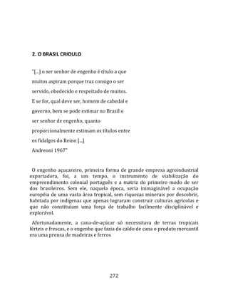    
  

  2. O BRASIL CRIOULO  
  
  "[...] o ser senhor de engenho é título a que  
  muitos aspiram porque traz consigo o ser  
  servido, obedecido e respeitado de muitos.  
  E se for, qual deve ser, homem de cabedal e  
  governo, bem se pode estimar no Brasil o  
  ser senhor de engenho, quanto  
  proporcionalmente estimam os títulos entre  
  os fidalgos do Reino [...]  
  Andreoni 1967"  
  
  O  engenho  açucareiro,  primeira  forma  de  grande  empresa  agroindustrial 
exportadora,  foi,  a  um  tempo,  o  instrumento  de  viabilização  do 
empreendimento  colonial  português  e  a  matriz  do  primeiro  modo  de  ser 
dos  brasileiros.  Sem  ele,  naquela  época,  seria  inimaginável  a  ocupação 
européia de uma vasta área tropical, sem riquezas minerais por descobrir, 
habitada por indígenas que apenas lograram construir culturas agrícolas e 
que  não  constituíam  uma  força  de  trabalho  facilmente  disciplinável  e 
explorável.  
  Afortunadamente,  a  cana‐de‐açúcar  só  necessitava  de  terras  tropicais 
férteis e frescas, e o engenho que fazia do caldo de cana o produto mercantil 
era uma prensa de madeiras e ferros 




                                       272 
 
