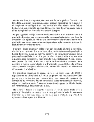    
  
  que  os  carpinas  portugueses,  construtores  de  naus,  podiam  fabricar  com 
facilidade. Ao serem transplantados aos espaços brasileiros, os canaviais e 
os  engenhos  se  multiplicaram  em  poucas  décadas,  tendo  como  únicas 
limitações à sua expansão a disponibilidade de mão‐de‐obra escrava para o 
eito e a amplitude do mercado consumidor europeu.  
  Os  portugueses,  que  já  haviam  experimentado  a  plantação  de  cana  e  a 
produção de açúcar em pequena escala, com tecnologia árabe, nas ilhas da 
Madeira e dos Açores, se habilitaram para estender astronomicamente essa 
produção  nas  novas  terras,  montando  para  isso  todo  um  vasto  sistema  de 
recrutamento de mão‐de‐obra.  
  Ninguém  podia  imaginar  então  que  um  produto  exótico  e  precioso, 
destinado ao consumo dos mais abastados, pudesse crescer de produção e 
baixar de preço a ponto de fazer‐se acessível ao consumidor comum como 
gênero  de  uso  diário.  Isso  foi  o  que  sucedeu,  o  açúcar  deixou  de  ser  uma 
especiaria para converter‐se num produto comercial comum. Mesmo assim, 
seus  preços  de  custo  e  de  venda  eram  suficientemente  atrativos  para 
permitir  o  custeio  da  produção  e  o  transporte  transatlântico  do  próprio 
açúcar,  e  o  do  transporte  ultramarino,  em  sentido  inverso,  da  escravaria 
africana que o produziria.  
  Os  primeiros  engenhos  de  açúcar  surgem  no  Brasil  antes  de  1520  e 
rapidamente  se  dispersam  por  todos  os  pontos  da  costa  habitados  por 
portugueses.  Acabaram  por  concentrar‐se  nas  terras  de  massapé  do 
Nordeste e do recôncavo baiano, fmcando as bases da civilização do açúcar, 
cujas  expressões  urbanas  floresceram  nas  cidades‐porto  de  Olinda‐Recife, 
em Pernambuco, e de Salvador, na Bahia.  
  Meio  século  depois,  os  engenhos  haviam  se  multiplicado  tanto  que  a 
produção  brasileira  de  açúcar  era  a  principal  mercadoria  do  comércio 
internacional  e  sua  safra  anual  valeria  mais  que  a  produção  exportável  de 
qualquer país europeu. Nas décadas 




                                        273 
 
