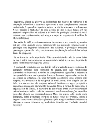    
  
  seguintes,  apesar  da  guerra,  da  resistência  dos  negros  de  Palmares  e  da 
ocupação holandesa, a economia açucareira e seus complementos crescem 
mais ainda. Os grandes engenhos saltam de cinqüenta a cem e a duzentos. 
Neles  passam  a  trabalhar  10  mil,  depois  20  mil  e,  mais  tarde,  30  mil 
escravos  importados.  O  volume  e  o  valor  da  produção  açucareira  anual 
crescem,  correlativamente,  até  atingir  e  superar  largamente  1  milhão  de 
libras esterlinas.  
  Por volta de I650, esse incremento se desacelera e a economia açucareira 
cai  em  crise  quando  entra  maciçamente  no  comércio  internacional  a 
produção  dos  engenhos  holandeses  das  Antilhas.  A  produção  brasileira 
prossegue,  apesar  de  tudo,  sustentando  a  implantação  colonial  das  velhas 
áreas de ocupação.  
  Só muito mais tarde, depois de 1700, com o início do ciclo do ouro, deixa 
de  ser  o  setor  mais  dinâmico  da  economia  brasileira  e  o  mais  importante 
como fonte de recursos para a Coroa.  
  A  sociedade  brasileira,  em  sua  feição  cultural  crioula,  nasce  em  torno  do 
complexo  formado  pela  economia  do  açúcar,  com  suas  ramificações 
comerciais  e  fmanceiras  e  todos  os  complementos  agrícolas  e  artesanais 
que  possibilitavam  sua  operação.  A  massa  humana  organizada  em  função 
do  açúcar  se  estrutura  em  uma  formação  econômico‐social  atípica  com 
respeito às americanas e às européias de então. Muito mais singela, por um 
lado,  por  seu  caráter  de  empresa  colonial  destinada  a  lograr  propósitos 
econômico‐mercantis  claramente  buscados.  Nela,  a  forma  de  existência,  a 
organização  da  família,  a  estrutura  de  poder  não  eram  criações  históricas 
oriundas de uma velha tradição, mas meras resultantes de opções exercidas 
para  dar  eficácia  ao  empreendimento.  Mas,  por  outro  lado,  muito  mais 
complexa,  como  população  surgida  da  fusão  racial  de  brancos,  índios  e 
negros, como cultura sincrética plasmada pela integração das matrizes mais 
díspares  e  como  economia  agroindustrial  inserida  no  comércio  mundial 
nascente. 




                                        274 
 