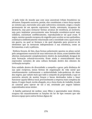    
  
  e  pela  visão  do  mundo  que  com  seus  ancestrais  tribais  brasileiros  ou 
africanos. Enquanto escravos, porém, eles constituíam a única força oposta 
ao sistema que, exercendo uma ação subversiva constante, exigia a reação 
permanente  de  um  aparato  repressivo.  Sendo,  entretanto,  incapazes  de 
destruí‐lo,  seja  para  restaurar  formas  arcaicas  de  existência,  já  inviáveis, 
seja  para  implantar  precocemente  uma  formação  econômico‐social  mais 
solidária,  coexistiam  conflitivamente,  reproduzindo‐se  tal  qual  eram.  O 
negro, mesmo quando escapava do engenho para acoitar‐se nos quilombos, 
continuava simbioticamente relacionado com a sociedade com a qual estava 
em  guerra,  na  qual  se  formara  e  da  qual  dependia  para  prover‐se  de 
elementos  que  se  tornaram  indispensáveis  à  sua  existência,  como  as 
ferramentas, o sal e a pólvora.  
  Embora fossem, de fato, duas formas polarmente opostas no plano social, 
pelo antagonismo essencial de seus interesses de classe, eram também dois 
alternos  mutuamente  complementares  dentro  da  mutualidade  desigual  de 
uma  formação  colonial‐escravista.  Eram  ainda  e  essencialmente  duas 
expressões  variantes  de  uma  cultura  formada  dentro  dos  cânones  da 
civilização européia.  
Esta  unidade  dentro  da  diversidade  a  compelia  a  gerar,  pela  dinâmica  de 
sua  ação  recíproca,  novas  formas  de  organização  da  vida  social  que 
simultaneamente  reafrmassem  a  senhorialidade  todo‐poderosa  do  dono 
dos negros, que valiam mais que todo o conjunto da propriedade, e que se 
exerceria  através  de  muitos  braços  e  bocas  destinados  todos  a  fazer 
funcionar aquela fábrica rural, provavelmente a empresa mais complexa da 
época. O negro boçal, recém‐chegado, era a força bruta de trabalho, levado 
ao  canavial  para  operar  de  sol  a  sol,  orientado  por  negros  ladinos 
especializados nesse mister.  
  A  família  patriarcal  do  senhor,  seus  filhos  e  aparentados  mais  diretos, 
ocupava  tão  exaustivamente  as  funções  do  lar  de  tipo  romano  que  não 
deixava espaço para outras formas dignas de 




                                        276 
 