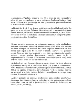    
  
  acasalamento. O próprio senhor e seus filhos eram, de fato, reprodutores 
soltos  ali  para  emprenharem  a  quem  pudessem.  Nenhuma  hipótese  havia 
nesse ambiente para que os negros e mestiços tivessem qualquer chance de 
se estruturar familiarmente.  
  A história do Brasil é, por isso, a história dessa alternidade original e das 
que a ela se sucederam. É ela que dá nascimento à primeira civilização de 
âmbito mundial, articulando a América como assentamento, a África como a 
provedora de força de trabalho e a Europa como consumidor privilegiado e 
como sócio principal do negócio.  
  
  Dentre  os  povos  europeus,  os  portugueses  eram  os  mais  habilitados  a 
implantar um sistema econômico não meramente extrativista, nem baseado 
na  mera  pilhagem  de  riquezas  nas  áreas  tropicais  americanas.  Só  eles 
tinham  real  experiência  de  conduzir  o  trabalho  escravo  e  de  produzir 
açúcar.  Somente  nas  suas  pegadas  e  com  base  na  experiência  pioneira 
lusitana,  outras  nações  lançaram‐se,  também,  mais  tarde,  a 
empreendimentos fundados no sistema de fazendas (Steward 1960), tanto 
no Novo Mundo como nos outros continentes.  
  Os  holandeses  e  os  franceses  foram  os  mais  exitosos  em  levar  adiante  o 
experimento  português.  A  Holanda  foi  refeita,  se  armou  e  se  defendeu  a 
partir de seu minúsculo terntório, com os capitais acumulados nas Antilhas. 
O Haiti era a pérola principal da Coroa francesa. Foi lá que surgiu a nobreza 
que construiria os belos castelos do Loire, esquecidos do negro que fora o 
estrume de tamanha aristocracia.  
  Aplicado  primeiro  ao  açúcar,  e  aí  elaborado  como  modelo  estrutural,  o 
sistema de fazendas escravistas se aplicaria, a seguir, ao tabaco, ao anil e ao 
cacau.  Mais  tarde,  ao  café  e,  já  recentemente,  ao  cultivo  de  bananas,  do 
ananás, do chá, da seringa, 




                                        277 
 