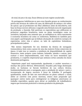    
  
  do sisal, da juta e da soja. Essas últimas já num regime assalariado.  
  Os portugueses habilitaram‐se para essa façanha graças ao conhecimento 
prévio das técnicas de cultivo da cana, de fabricação do melaço e de refino 
do  açúcar,  que  já  produziam  nas  ilhas  atlânticas  antes  da  descoberta,  com 
base no braço escravo africano e segundo uma fórmula nova de organização 
da  produção:  a  fazenda.  Dali  partiram  os  especialistas  que  edificaram  os 
primeiros  engenhos  brasileiros,  tanto  no  plano  tecnológico  como  no 
societário, lançando uma semente que, ao multiplicar‐se, daria nascimento 
à  economia  brasileira  tal  como  se  conformou.  Habilitou‐os  também  para 
esse papel a participação que já tinham alcançado do comércio europeu de 
especiarias,  entre  elas  o  açúcar,  ao  lado  de  capitalistas  holandeses, 
principalmente judeus.  
  Não  menos  importante  foi  seu  domínio  da  técnica  de  navegação 
transoceânica, bem como a posse de uma das maiores frotas comerciais da 
época.  A  tudo  isso  se  somaria  a  existência  de  disponibilidade  de  capital 
financeiro,  tanto  próprio  como  italiano,  holandês,  alemão  e  outros,  para 
custear  o  novo  empreendimento,  com  vistas  no  lucro  monetário  que 
produziria, e o espírito empresarial que animava certas camadas da classe 
dominante portuguesa.  
  Importante  papel  terá  representado,  igualmente,  o  caráter  mourisco  e 
mestiço  dos  povos  ibéricos.  Efetivamente,  forçados  pela  longa  dominação 
árabe,  os  lusitanos  se  fzeram  herdeiros  de  sua  cultura  técnica, 
fundamentalmente  para  a  navegação,  para  a  produção  de  açúcar  e  para  a 
incorporação  de  negros  escravos  à  força  de  trabalho.  O  português 
quinhentista,  sendo  de  fato  um  euro‐africano  no  plano  cultural  e  racial, 
afeito  ao  convívio  com  povos  morenos,  estava  mais  preparado  que 
quaisquer  outros  tanto  para  contingenciar  os  indígenas  americanos  ao 
trabalho  esporádico,  quanto  para  aliciar  as  multidões  de  trabalhadores 
negros que tornariam praticável o sistema produtivo da plantação. 




                                        278 
 
