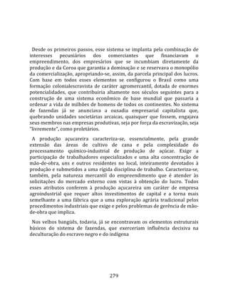    
  
  Desde  os  primeiros  passos,  esse  sistema  se  implanta  pela  combinação  de 
interesses  pecuniários  dos  comerciantes  que  financiavam  o 
empreendimento,  dos  empresários  que  se  incumbiam  diretamente  da 
produção e da Coroa que garantia a dominação e se reservava o monopólio 
da comercialização, apropriando‐se, assim, da parcela principal dos lucros. 
Com  base  em  todos  esses  elementos  se  configurou  o  Brasil  como  uma 
formação  colonialescravista  de  caráter  agromercantil,  dotada  de  enormes 
potencialidades,  que  contribuiria  altamente  nos  séculos  seguintes  para  a 
construção  de  uma  sistema  econômico  de  base  mundial  que  passaria  a 
ordenar a vida de milhões de homens de todos os continentes. No sistema 
de  fazendas  já  se  anunciava  a  ousadia  empresarial  capitalista  que, 
quebrando  unidades  societárias  arcaicas,  quaisquer  que  fossem,  engajava 
seus membros nas empresas produtivas, seja por força da escravização, seja 
"livremente", como proletários.  
  A  produção  açucareira  caracteriza‐se,  essencialmente,  pela  grande 
extensão  das  áreas  de  cultivo  de  cana  e  pela  complexidade  do 
processamento  químico‐industrial  de  produção  de  açúcar.  Exige  a 
participação  de  trabalhadores  especializados  e  uma  alta  concentração  de 
mão‐de‐obra,  uns  e  outros  residentes  no  local,  inteiramente  devotados  à 
produção e submetidos a uma rígida disciplina de trabalho. Caracteriza‐se, 
também,  pela  natureza  mercantil  do  empreendimento  que  é  atender  às 
solicitações  do  mercado  externo  com  vistas  à  obtenção  do  lucro.  Todos 
esses  atributos  conferem  à  produção  açucareira  um  caráter  de  empresa 
agroindustrial  que  requer  altos  investimentos  de  capital  e  a  torna  mais 
semelhante  a  uma  fábrica  que  a  uma  exploração  agrária  tradicional  pelos 
procedimentos industriais que exige e pelos problemas de gerência de mão‐
de‐obra que implica.  
  Nos  velhos  bangüês,  todavia,  já  se  encontravam  os  elementos  estruturais 
básicos  do  sistema  de  fazendas,  que  exerceriam  influência  decisiva  na 
deculturação do escravo negro e do indígena 




                                       279 
 