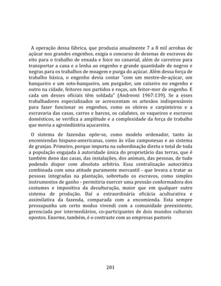    
  
  A  operação  dessa  fábrica,  que  produzia  anualmente  7  a  8  mil  arrobas  de 
açúcar nos grandes engenhos, exigia o concurso de dezenas de escravos do 
eito  para  o  trabalho  de  enxada  e  foice  no  canavial,  além  de  carreiros  para 
transportar  a cana  e a lenha ao engenho e grande quantidade de negros  e 
negras para os trabalhos de moagem e purga do açúcar. Além dessa força de 
trabalho  básica,  o  engenho  devia  contar  "com  um  mestre‐de‐açúcar,  um 
banqueiro  e  um  soto‐banqueiro,  um  purgador,  um  caixeiro  no  engenho  e 
outro na cidade, feitores nos partidos e roças, um feitor‐mor de engenho. E 
cada  um  desses  oficiais  têm  soldada"  (Andreoni  1967:139).  Se  a  esses 
trabalhadores  especializados  se  acrescentam  os  artesãos  indispensáveis 
para  fazer  funcionar  os  engenhos,  como  os  oleiros  e  carpinteiros  e  a 
escravaria das casas, carros e barcos, os calafates, os vaqueiros e escravos 
domésticos,  se  verifica  a  amplitude  e  a  complexidade  da  força  de  trabalho 
que movia a agroindústria açucareira.  
  O  sistema  de  fazendas  opõe‐se,  como  modelo  ordenador,  tanto  às 
encomiendas  hispano‐americanas,  como  às  vilas  camponesas  e  ao  sistema 
de granjas. Primeiro, porque importa na subordinação direta e total de toda 
a população engajada à autoridade única do proprietário das terras, que é 
também dono das casas, das instalações, dos animais, das pessoas, de tudo 
podendo  dispor  com  absoluto  arbítrio.  Essa  centralização  autocrática 
combinada  com  uma  atitude  puramente  mercantil  ‐  que  levara  a  tratar  as 
pessoas  integradas  na  plantação,  sobretudo  os  escravos,  como  simples 
instrumentos de ganho ‐ permitiria exercer uma pressão conformadora dos 
costumes  e  impositiva  da  deculturação,  maior  que  em  qualquer  outro 
sistema  de  produção.  Daí  a  extraordinária  eficácia  aculturativa  e 
assimilativa  da  fazenda,  comparada  com  a  encomienda.  Esta  sempre 
pressupunha  um  certo  modus  vivendi  com  a  comunidade  preexistente, 
gerenciada  por  intermediários,  co‐participantes  de  dois  mundos  culturais 
opostos. Enorme, também, é o contraste com as empresas pastoris 




                                         281 
 