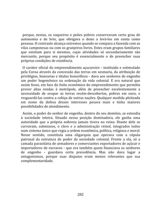    
  
  porque,  nestas,  os  vaqueiros  e  peões  pobres  conservavam  certo  grau  de 
autonomia  e  de  brio,  que  obrigava  o  dono  a  levá‐los  em  conta  como 
pessoas. O contraste alcança extremos quando se compara a fazenda com as 
vilas camponesas ou com os granjeiros livres. Estes eram grupos familiares 
que  existiam  para  si  mesmos,  cujas  atividades  só  secundariamente  são 
mercantis,  porque  seu  propósito  é  essencialmente  o  de  preencher  suas 
próprias condições de existência.  
  O  caráter  oficial  do  empreendimento  açucareiro  ‐  instituído  e  estimulado 
pela  Coroa  através  da  concessão  das  terras  em  sesmaria,  da  atribuição  de 
privilégios, honrarias e títulos honoríficos ‐ dava aos senhores de engenho 
um  poder  hegemônico  na  ordenação  da  vida  colonial.  E  era  natural  que 
assim fosse, em face do êxito econômico do empreendimento que permitia 
prover  altas  rendas  à  metrópole,  além  de  preencher  excelentemente  a 
necessidade  de  ocupar  as  terras  recém‐descobertas,  pobres  em  ouro,  e 
resguardá‐las contra a cobiça de outras nações. Qualquer medida pleiteada 
em  nome  da  defesa  desses  interesses  pesava  mais  e  tinha  maiores 
possibilidades de atendimento.  
  Assim, o poder do senhor de engenho, dentro do seu domínio, se estendia 
à  sociedade  inteira.  Situado  nessa  posição  dominadora,  ele  ganha  uma 
autoridade  que  a  própria  nobreza  jamais  tivera  no  reino.  Diante  dele  se 
curvavam,  submissos,  o  clero  e  a  administração  reinol,  integrados  todos 
num sistema único que regia a ordem econômica, política, religiosa e moral. 
Nesse  sentido,  constituía  uma  oligarquia  que  operava  com  a  cúpula 
patronal  da  estrutura  de  poder  da  sociedade  colonial.  Frente  a  ela,  só  a 
camada parasitária de armadores e comerciantes exportadores de açúcar e 
importadores  de  escravos  ‐  que  era  também  quem  financiava  os  senhores 
de  engenho  ‐  guardava  certa  precedência.  Mas  não  dava  lugar  a 
antagonismos,  porque  suas  disputas  eram  menos  relevantes  que  sua 
complementaridade.  
  




                                        282 
 
