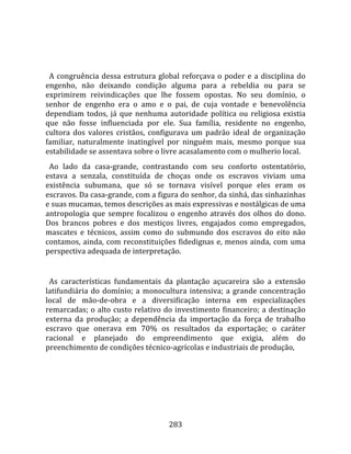    
  
  A  congruência  dessa  estrutura  global  reforçava  o  poder  e  a  disciplina  do 
engenho,  não  deixando  condição  alguma  para  a  rebeldia  ou  para  se 
exprimirem  reivindicações  que  lhe  fossem  opostas.  No  seu  domínio,  o 
senhor  de  engenho  era  o  amo  e  o  pai,  de  cuja  vontade  e  benevolência 
dependiam  todos,  já  que  nenhuma  autoridade  política  ou  religiosa  existia 
que  não  fosse  influenciada  por  ele.  Sua  família,  residente  no  engenho, 
cultora  dos  valores  cristãos,  configurava  um  padrão  ideal  de  organização 
familiar,  naturalmente  inatingível  por  ninguém  mais,  mesmo  porque  sua 
estabilidade se assentava sobre o livre acasalamento com o mulherio local.  
  Ao  lado  da  casa‐grande,  contrastando  com  seu  conforto  ostentatório, 
estava  a  senzala,  constituída  de  choças  onde  os  escravos  viviam  uma 
existência  subumana,  que  só  se  tornava  visível  porque  eles  eram  os 
escravos. Da casa‐grande, com a figura do senhor, da sinhá, das sinhazinhas 
e suas mucamas, temos descrições as mais expressivas e nostálgicas de uma 
antropologia  que  sempre  focalizou  o  engenho  através  dos  olhos  do  dono. 
Dos  brancos  pobres  e  dos  mestiços  livres,  engajados  como  empregados, 
mascates  e  técnicos,  assim  como  do  submundo  dos  escravos  do  eito  não 
contamos,  ainda,  com  reconstituições  fidedignas  e,  menos  ainda,  com  uma 
perspectiva adequada de interpretação.  
  
  As  características  fundamentais  da  plantação  açucareira  são  a  extensão 
latifundiária  do  domínio;  a  monocultura  intensiva;  a  grande  concentração 
local  de  mão‐de‐obra  e  a  diversificação  interna  em  especializações 
remarcadas;  o  alto  custo  relativo  do  investimento  financeiro;  a  destinação 
externa  da  produção;  a  dependência  da  importação  da  força  de  trabalho 
escravo  que  onerava  em  70%  os  resultados  da  exportação;  o  caráter 
racional  e  planejado  do  empreendimento  que  exigia,  além  do 
preenchimento de condições técnico‐agrícolas e industriais de produção, 




                                        283 
 