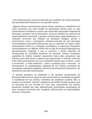    
  
  uma administração comercial inteirada das condições de comercialização, 
dos procedimentos financeiros e de questões fiscais.  
  Algumas dessas características levam muitos estudiosos a classificá‐la ora 
como  escravista,  ora  como  feudal.  Se  atentarmos,  porém,  para  as  suas 
características econômicas cruciais, que fazem dela um projeto empresarial 
destinado a produzir lucros financeiros, torna‐se evidente sua natureza de 
empreendimento  mercantil.  A  posição  colonial  desse  empreendimento  e  o 
conteúdo  escravista  das  relações  de  produção  obrigam,  porém,  a 
caracterizá‐lo  como  a  contraparte  colonial‐escravista  de  uma  formação 
socioeconômica  mercantil‐salvacionista,  que  se  exprimia  no  centro  reitor 
metropolitano  (sobre  as  revoluções  tecnológicas  e  respectivas  formações 
socioeconômicas, ver Ribeiro 1968). Nes se tipo de formação bipartida mas 
operativamente  integrada  é  que  se  encontra  a  forma  específica  de 
incorporação  da  sociedade  brasileira  no  nascente  sistema  econômico 
capitalista  de  âmbito  mundial  responsável  tanto  pelos  progressos  que 
ensejou, como pelo atraso e penúria que representou. O sistema, como um 
todo, tinha precisamente nos seus conteúdos formais mais arcaicos ‐ como 
o  escravismo  ‐  e  mais  modernos  ‐  como  a  produção  para  o  mercado  ‐  os 
instrumentos  de  reimplantação  ampliada  de  um  sistema  econômico  de 
acumulação capitalista originária, através de investimentos financeiros e da 
inserção no mercado internacional.  
  O  sistema  produtivo  da  plantação  é  um  produto  característico  da 
Revolução Mercantil na etapa em que esta permite às sociedades européias 
a  constituição  de  um  sistema  econômico  de  amplitude  mundial.  Não  se 
assenta na economia "natural" camponesa de modelo feudal europeu, mas 
na  formação  de  um  rurícola  de  novo  tipo,  concentrado  em  núcleos 
populosos,  dirigido  por  uma  administração  centralizada,  participante  de 
uma  economia  mercantil  mais  complexa,  diferenciado  em  especialidades 
técnicas e funcionais.  
  




                                       284 
 