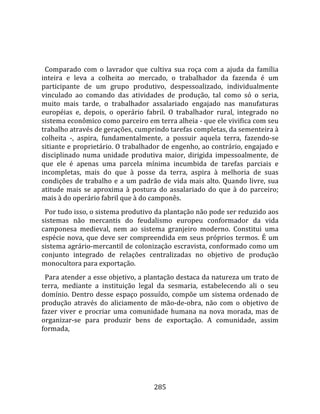    
  
  Comparado  com  o  lavrador  que  cultiva  sua  roça  com  a  ajuda  da  família 
inteira  e  leva  a  colheita  ao  mercado,  o  trabalhador  da  fazenda  é  um 
participante  de  um  grupo  produtivo,  despessoalizado,  individualmente 
vinculado  ao  comando  das  atividades  de  produção,  tal  como  só  o  seria, 
muito  mais  tarde,  o  trabalhador  assalariado  engajado  nas  manufaturas 
européias  e,  depois,  o  operário  fabril.  O  trabalhador  rural,  integrado  no 
sistema econômico como parceiro em terra alheia ‐ que ele vivifica com seu 
trabalho através de gerações, cumprindo tarefas completas, da sementeira à 
colheita  ‐,  aspira,  fundamentalmente,  a  possuir  aquela  terra,  fazendo‐se 
sitiante e proprietário. O trabalhador de engenho, ao contrário, engajado e 
disciplinado  numa  unidade  produtiva  maior,  dirigida  impessoalmente,  de 
que  ele  é  apenas  uma  parcela  mínima  incumbida  de  tarefas  parciais  e 
incompletas,  mais  do  que  à  posse  da  terra,  aspira  à  melhoria  de  suas 
condições  de  trabalho  e  a  um  padrão  de  vida  mais  alto.  Quando  livre,  sua 
atitude  mais  se  aproxima  à  postura  do  assalariado  do  que  à  do  parceiro; 
mais à do operário fabril que à do camponês.  
  Por tudo isso, o sistema produtivo da plantação não pode ser reduzido aos 
sistemas  não  mercantis  do  feudalismo  europeu  conformador  da  vida 
camponesa  medieval,  nem  ao  sistema  granjeiro  moderno.  Constitui  uma 
espécie  nova,  que  deve  ser  compreendida  em  seus  próprios  termos.  É  um 
sistema agrário‐mercantil de colonização escravista, conformado como um 
conjunto  integrado  de  relações  centralizadas  no  objetivo  de  produção 
monocultora para exportação.  
  Para atender a esse objetivo, a plantação destaca da natureza um trato de 
terra,  mediante  a  instituição  legal  da  sesmaria,  estabelecendo  ali  o  seu 
domínio.  Dentro  desse  espaço  possuído,  compõe  um  sistema  ordenado  de 
produção  através  do  aliciamento  de  mão‐de‐obra,  não  com  o  objetivo  de 
fazer  viver  e  procriar  uma  comunidade  humana  na  nova  morada,  mas  de 
organizar‐se  para  produzir  bens  de  exportação.  A  comunidade,  assim 
formada, 




                                        285 
 
