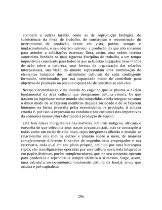    
  
  atenderá  a  outras  tarefas,  como  as  de  reprodução  biológica,  de 
subsistência  da  força  de  trabalho,  de  construção  e  reconstrução  do 
instrumental  de  produção,  tendo  em  vista,  porém,  sempre  e 
implacavelmente, o seu objetivo unívoco: a produção do que não consome 
para  atender  a  solicitações  externas.  Gera,  assim,  uma  ordem  interna 
autoritária,  fundada  na  mais  rigorosa  disciplina  de  trabalho,  a  um  tempo 
impositiva e consciente para todos os que nela estão engajados. Seus modos 
de  ação  sobre  a  natureza,  suas  formas  de  organização  das  relações 
interpessoais,  sua  visão  do  mundo  representam  uma  combinação  de 
elementos  tomados  dos    atrimônios  culturais  de  cada  contingente 
formador,  selecionados  por  sua  capacidade  maior  de  contribuir  para 
objetivos de produção ou por sua capacidade de conciliar‐se com eles.  
  Nessas  circunstâncias,  é  no  mundo  do  engenho  que  se  plasma  o  núcleo 
fundamental  da  área  cultural  que  designamos  cultura  crioula.  Os  que 
nascem ou ingressam nesse mundo são compelidos a nela integrar‐se como 
o  único  modo  de  se  fazerem  membros  daquela  sociedade  e  de  se  fazerem 
humanos  na  forma  prescrita  pelas  necessidades  de  produção.  A  cultura 
crioula é, por isso, a expressão na conduta e nos costumes dos imperativos 
da economia monocultora destinada à produção de açúcar.  
  Esta  tem  raízes  mergulhadas  nas  matrizes  culturais  indígena,  africana  e 
européia  de  que  seleciona  seus  traços  circunstanciais,  mas  se  contrapõe  a 
todas como um estilo de vida novo, cujos integrantes olharão o mundo, se 
relacionarão  uns  com  os  outros  e  atuarão  sobre  o  meio,  de  maneira 
completamente  diferente.  O  senhor  de  engenho,  seus  empregados  e  sua 
escravaria,  cada  qual  em  seu  plano  próprio,  definido  por  uma  hierarquia 
rígida, são transfigurações operadas por essa cultura nova, nela integrados 
em papéis distintos, porém complementares, que, no seu conjunto, operam 
para  produzi‐la  e  reproduzi‐la  sempre  idêntica  a  si  mesma.  Surge,  assim, 
uma  estrutura  socioeconômica  totalmente  distinta  da  feudal,  ainda  que 
arcaica e pré‐capitalista  
  




                                       286 
 