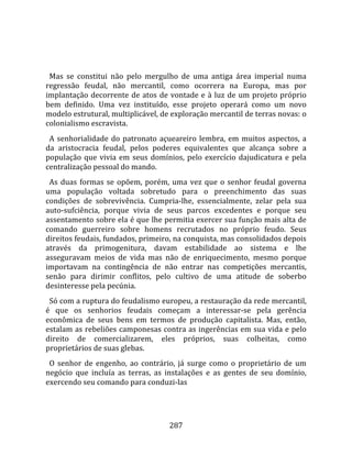    
  
  Mas  se  constitui  não  pelo  mergulho  de  uma  antiga  área  imperial  numa 
regressão  feudal,  não  mercantil,  como  ocorrera  na  Europa,  mas  por 
implantação  decorrente  de  atos  de  vontade  e  à  luz  de  um  projeto  próprio 
bem  definido.  Uma  vez  instituído,  esse  projeto  operará  como  um  novo 
modelo estrutural, multiplicável, de exploração mercantil de terras novas: o 
colonialismo escravista.  
  A  senhorialidade  do  patronato  açueareiro  lembra,  em  muitos  aspectos,  a 
da  aristocracia  feudal,  pelos  poderes  equivalentes  que  alcança  sobre  a 
população  que  vivia  em  seus  domínios,  pelo  exercício  dajudicatura  e  pela 
centralização pessoal do mando.  
  As  duas  formas  se  opõem,  porém,  uma  vez  que  o  senhor  feudal  governa 
uma  população  voltada  sobretudo  para  o  preenchimento  das  suas 
condições  de  sobrevivência.  Cumpria‐lhe,  essencialmente,  zelar  pela  sua 
auto‐sufciência,  porque  vivia  de  seus  parcos  excedentes  e  porque  seu 
assentamento sobre ela é que lhe permitia exercer sua função mais alta de 
comando  guerreiro  sobre  homens  recrutados  no  próprio  feudo.  Seus 
direitos feudais, fundados, primeiro, na conquista, mas consolidados depois 
através  da  primogenitura,  davam  estabilidade  ao  sistema  e  lhe 
asseguravam  meios  de  vida  mas  não  de  enriquecimento,  mesmo  porque 
importavam  na  contingência  de  não  entrar  nas  competições  mercantis, 
senão  para  dirimir  conflitos,  pelo  cultivo  de  uma  atitude  de  soberbo 
desinteresse pela pecúnia.  
  Só com a ruptura do feudalismo europeu, a restauração da rede mercantil, 
é  que  os  senhorios  feudais  começam  a  interessar‐se  pela  gerência 
econômica  de  seus  bens  em  termos  de  produção  capitalista.  Mas,  então, 
estalam as rebeliões camponesas contra as ingerências em sua vida e pelo 
direito  de  comercializarem,  eles  próprios,  suas  colheitas,  como 
proprietários de suas glebas.  
  O  senhor  de  engenho,  ao  contrário,  já  surge  como  o  proprietário  de  um 
negócio  que  incluía  as  terras,  as  instalações  e  as  gentes  de  seu  domínio, 
exercendo seu comando para conduzi‐las 




                                        287 
 
