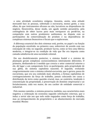   
  
  a  uma  atividade  econômica  exógena.  Assumia,  assim,  uma  atitude 
mercantil  face  às  pessoas,  sobretudo  à  escravaria,  menos  gente,  a  seus 
olhos,  do  que  instrumentos  eficazes  ou  não,  lucrativos  ou  dispendiosos  de 
negócio.  Desenvolvia,  desse  modo,  um  agudo  sentido  pecuniário,  pela 
contingência  de  obter  lucros  para  mais  enriquecer  ou  perdê‐los,  na 
competição  com  outros  produtores  autônomos,  na  disputa  com  os 
participantes  da  comercialização  do  produto  e  na  dependência  de 
complexos sistemas fmanceiros e fiscais que o exploravam.  
  A diferença essencial dos dois sistemas está, porém, no papel e na função 
da  população  envolvida:  no  primeiro  caso,  sobreviver  de  acordo  com  sua 
concepção de vida; no segundo, produzir lucros, como se fora uma fábrica 
moderna,  e  integrar‐se  na  condição  de  vida  que  lhe  era  imposta  como 
camada subalterna de uma sociedade colonial.  
  Em  seu  desdobramento  posterior,  o  sistema  feudal  e  o  sistema  de 
plantação  geram  complexos  socioeconômicos  inteiramente  diferentes.  O 
primeiro,  desfazendo‐se  à  medida  que  crescia  o  setor  comercial  externo  a 
ele,  dá  lugar  a  um  campesinato  livre  co‐participante,  pela  propriedade  de 
sua  gleba,  do  sistema  capitalista  nascente.  O  segundo,  evoluindo 
congruentemente com o sistema colonial‐escravista, que o gerara, passa do 
escravismo,  que  era  seu  conteúdo  mais  obsoleto,  a  formas  capitalistas  de 
contingenciamento  da  força  de  trabalho,  jamais  colocando  em  causa  a 
distribuição  da  terra  como  questão  crucial,  mas,  ao  contrário,  tendendo  à 
concentração  da  propriedade,  à  preservação  do  domínio  empresarial  e  ao 
fortalecimento,  cada  vez  maior,  do  seu  caráter  de  entidade  comercial  e 
industrial.  
  Pelo mesmo caminho, o sistema preserva, também, sua característica mais 
negativa:  a  ordenação  da  economia  segundo  solicitações  externas,  que  o 
induz  a  servir  não  aos  que  nele  estão  engajados  como  força  de  trabalho, 
mas  ao  enriquecimento  do  proprietário  e  ao  abastecimento  do  mercado 
mundial. Mesmo 




                                       288 
 