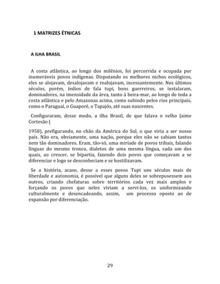     1 MATRIZES ÉTNICAS  
  

  A ILHA BRASIL  
  
  A  costa  atlântica,  ao  longo  dos  milênios,  foi  percorrida  e  ocupada  por 
inumeráveis  povos  indígenas.  Disputando  os  melhores  nichos  ecológicos, 
eles  se  alojavam,  desalojavam  e  realojavam,  incessantemente.  Nos  últimos 
séculos,  porém,  índios  de  fala  tupi,  bons  guerreiros,  se  instalaram, 
dominadores, na imensidade da área, tanto à beira‐mar, ao longo de toda a 
costa atlântica e pelo Amazonas acima, como subindo pelos rios principais, 
como o Paraguai, o Guaporé, o Tapajós, até suas nascentes.  
  Configuraram,  desse  modo,  a  ilha  Brasil,  de  que  falava  o  velho  Jaime 
Cortesão (  
1958),  prefigurando,  no  chão  da  América  do  Sul,  o  que  viria  a  ser  nosso 
país.  Não  era,  obviamente,  uma  nação,  porque  eles  não  se  sabiam  tantos 
nem tão dominadores. Eram, tão‐só, uma miríade de povos tribais, falando 
línguas  do  mesmo  tronco,  dialetos  de  uma  mesma  língua,  cada  um  dos 
quais,  ao  crescer,  se  bipartia,  fazendo  dois  povos  que  começavam  a  se 
diferenciar e logo se desconheciam e se hostilizavam.  
  Se  a  história,  acaso,  desse  a  esses  povos  Tupi  uns  séculos  mais  de 
liberdade  e  autonomia,  é  possível  que  alguns  deles  se  sobrepusessem  aos 
outros,  criando  chefaturas  sobre  territórios  cada  vez  mais  amplos  e 
forçando  os  povos  que  neles  viviam  a  servi‐los,  os  uniformizando 
culturalmente  e  desencadeando,  assim,    um  processo  oposto  ao  de 
expansão por diferenciação.  




                                        29 
 