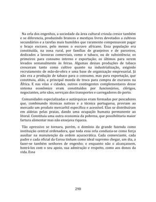    
  
  Na orla dos engenhos, a sociedade da área cultural crioula cresce também 
e  se  diferencia,  produzindo  brancos  e  mestiços  livres  devotados  a  cultivos 
secundários e a tarefas mais humildes que raramente compensavam pagar 
o  braço  escravo,  pelo  menos  o  escravo  africano.  Essa  população  era 
constituída,  na  zona  rural,  por  famílias  de  granjeiros  e  de  parceiros, 
dedicados  a  lavouras  comerciais,  como  o  tabaco,  ou  de  subsistência;  os 
primeiros  para  consumo  interno  e  exportação;  os  últimos  para  serem 
levados  semanalmente  às  feiras.  Algumas  dessas  produções  de  tabaco 
cresceram  tanto  como  cultivo  quanto  na  industrialização,  exigindo 
recrutamento  de  mão‐de‐obra  e  uma  base  de  organização  empresarial.  Já 
não  era  a  produção  de  tabaco  para  o  consumo,  mas  para  exportação,  que 
constituiu,  aliás,  a  principal  moeda  de  troca  para  compra  de  escravos  na 
África.  E  nas  vilas  e  cidades,  outros  contingentes  complementares  desse 
sistema  econômico  eram  constituídos  por  funcionários,  clérigos, 
negociantes, arte sãos, serviçais dos transportes e carregadores do porto.  
  Comunidades especializadas e autárquicas eram formadas por pescadores 
que,  combinando  técnicas  nativas  e  a  técnica  portuguesa,  proviam  ao 
mercado um produto mercarltil específico e acessível. Elas se distribuíram 
em  aldeias  pelas  praias,  dando  uma  ocupação  humana  permanente  ao 
litoral. Constituía uma outra economia da pobreza, que possibilitaria maior 
fartura alimentar mas não ensejava riqueza.  
  Tão  opressivo  se  tornara,  porém,  o  domínio  da  grande  fazenda  como 
instituição  central  ordenadora,  que  toda  essa  orla  conduzia‐se  como  força 
auxiliar  na  manutenção  da  ordem  açucocrática.  Cada  comerciante,  cada 
padre e cada oficial da Coroa tinham como ideal supremo chegar, um dia, a 
fazer‐se  também  senhores  de  engenho;  e  enquanto  não  o  alcançassem, 
honrá‐los  com  o  seu  apoio,  sua  admiração  e  respeito,  como  aos  donos  da 
vida. Essa 




                                        290 
 