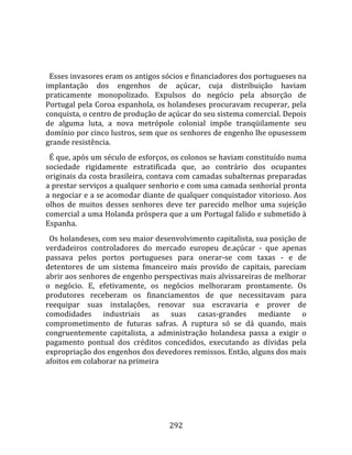   
  
  Esses invasores eram os antigos sócios e financiadores dos portugueses na 
implantação  dos  engenhos  de  açúcar,  cuja  distribuição  haviam 
praticamente  monopolizado.  Expulsos  do  negócio  pela  absorção  de 
Portugal  pela  Coroa  espanhola,  os  holandeses  procuravam  recuperar,  pela 
conquista, o centro de produção de açúcar do seu sistema comercial. Depois 
de  alguma  luta,  a  nova  metrópole  colonial  impõe  tranqüilamente  seu 
domínio por cinco lustros, sem que os senhores de engenho lhe opusessem 
grande resistência.  
  É que, após um século de esforços, os colonos se haviam constituído numa 
sociedade  rigidamente  estratificada  que,  ao  contrário  dos  ocupantes 
originais da costa brasileira, contava com camadas subalternas preparadas 
a prestar serviços a qualquer senhorio e com uma camada senhorial pronta 
a negociar e a se acomodar diante de qualquer conquistador vitorioso. Aos 
olhos  de  muitos  desses  senhores  deve  ter  parecido  melhor  uma  sujeição 
comercial a uma Holanda próspera que a um Portugal falido e submetido à 
Espanha.  
  Os holandeses, com seu maior desenvolvimento capitalista, sua posição de 
verdadeiros  controladores  do  mercado  europeu  de.açúcar  ‐  que  apenas 
passava  pelos  portos  portugueses  para  onerar‐se  com  taxas  ‐  e  de 
detentores  de  um  sistema  fmanceiro  mais  provido  de  capitais,  pareciam 
abrir aos senhores de engenho perspectivas mais alvissareiras de melhorar 
o  negócio.  E,  efetivamente,  os  negócios  melhoraram  prontamente.  Os 
produtores  receberam  os  financiamentos  de  que  necessitavam  para 
reequipar  suas  instalações,  renovar  sua  escravaria  e  prover  de 
comodidades  industriais  as  suas  casas‐grandes  mediante  o 
comprometimento  de  futuras  safras.  A  ruptura  só  se  dá  quando,  mais 
congruentemente  capitalista,  a  administração  holandesa  passa  a  exigir  o 
pagamento  pontual  dos  créditos  concedidos,  executando  as  dívidas  pela 
expropriação dos engenhos dos devedores remissos. Então, alguns dos mais 
afoitos em colaborar na primeira 




                                     292 
 