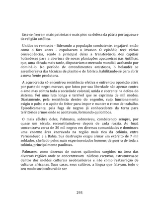    
  
  fase se fizeram mais patriotas e mais pios na defesa da pátria portuguesa e 
da religião católica.  
  Unidos  os  remissos  ‐  liderando  a  população  combatente,  engajável  então 
como  o  fora  antes  ‐  expulsaram  o  invasor.  O  episódio  teve  várias 
conseqüências,  sendo  a  principal  delas  a  transferência  dos  capitais 
holandeses  para  a  abertura  de  novas  plantações  açucareiras  nas  Antilhas, 
que, uma década mais tarde, disputariam o mercado mundial, acabando por 
dominá‐lo.  No  período  de  entendimentos  amistosos,  o  holandês  se 
assenhoreava das técnicas de plantio e de fabrico, habilitando‐se para abrir 
a nova frente produtora.  
  A açucocracia só encontrou resistência efetiva e enfrentou oposição ativa 
por parte do negro escravo, que lutou por sua liberdade não apenas contra 
o amo mas contra toda a sociedade colonial, unida e coerente na defesa do 
sistema.  Foi  uma  luta  longa  e  terrível  que  se  exprimiu  de  mil  modos. 
Diariamente,  pela  resistência  dentro  do  engenho,  cujo  funcionamento 
exigiu o pulso e o açoite do feitor para impor e manter o ritmo de trabalho. 
Episodicamente,  pela  fuga  de  negros  já  conhecedores  da  terra  para 
territórios ermos onde se acoitavam, formando quilombos.  
  O  mais  célebre  deles,  Palmares,  sobreviveu,  combatendo  sempre,  por 
quase  um  século,  reconstituindo‐se  depois  de  cada  razzia.  Ao  fmal, 
concentrava cerca de 30 mil negros em diversas comunidades e dominava 
uma  enorme  área  encravada  na  região  mais  rica  da  colônia,  entre 
Pernambuco  e  a  Bahia.  Sua  destruição  exigiu  armar  um  exército  de  7  mil 
soldados, chefiado pelos mais experimentados homens de guerra de toda a 
colônia, principalmente paulistas.  
  Palmares,  como  dezenas  de  outros  quilombos  surgidos  na  área  das 
diversas  regiões  onde  se  concentravam    núcleos  escravos,  estruturava‐se 
dentro  dos  moldes  culturais  neobrasileiros  e  não  como  restauração  de 
culturas  africanas.  Suas  casas,  seus  cultivos,  a  língua  que  falavam,  todo  o 
seu modo sociocultural de ser 




                                        293 
 