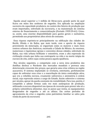    
  
  líquida  anual  superior  a  1  milhão  de  libras‐ouro,  grande  parte  da  qual 
ficava  em  mãos  dos  senhores  de  engenho.  Era  aplicada  na  ampliação 
sucessiva da capacidade produtora, no custeio dos fatores de produção que 
eram  importados,  sobretudo  da  escravaria,  e  na  manutenção  do  sistema 
externo  de  financiamento  e  comercialização  (Furtado  1959:59‐61).  Criou‐
se,  assim,  uma  enorme  disponibilidade  para  gastos  gerais  e  suntuários, 
permitindo aos proprietários altos níveis de consumo.  
  Essa  riqueza  exprimiu‐se  principalmente  na  edificação  das  cidades  do 
Recife,  Olinda  e  da  Bahia,  que  mais  tarde,  com  o  aporte  da  riqueza 
proveniente  da  mineração,  se  ergueriam  como  os  maiores  e  mais  ricos 
centros urbanos das Américas, excetuada a Cidade do México. As enormes, 
numerosas e riquíssimas igrejas e conventos dessas cidades, sobretudo da 
Bahia,  sua  vida  urbana  brilhante  e  ostentória,  eram  a  alta  expressão  da 
civilização crioula que tinha sua contraparte na vida e na morte iníqüa do 
escravo do eito, sobre cujas costas pesava aquela opulência.  
  Nos  séculos  seguintes,  a  competição  com  a  nova  área  produtiva  das 
Antilhas  desloca  o  Nordeste  dos  mercados  mundiais  e  provoca  uma 
deterioração crescente dos preços, que geraria uma crise crônica na região 
açucareira.  O  sistema  implantado  se  revelaria,  entretanto,  perfeitamente 
capaz  de  enfrentar  essa  crise  e  a  exacerbação  da  única  contradição  ativa, 
que  era  a  rebeldia  escrava,  cruamente  subversiva  e  atentatória  à  ordem 
social, cuja repressão estava a cargo do Estado. Assim sobrevive o sistema 
por séculos, apesar da queda constante da rentabilidade. Para isso, porém, é 
compelido  a  adotar  formas  cada  vez  mais  autárquicas  de  produção, 
utilizando o escravo disponível nas épocas de recessão para prover não só a 
própria  subsistência  alimentar,  mas  os  panos  que  vestia,  os  equipamentos 
desgastados  de  engenho  e  até  as  alfaias.  Em  certos  períodos  de 
agravamento  da  crise  o  engenho  como  patrimônio  familiar  se  salva  pela 
venda de parte da escravaria 




                                        295 
 