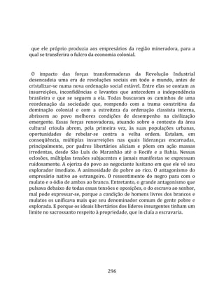    
  
  que  ele  próprio  produzia  aos  empresários  da  região  mineradora,  para  a 
qual se transferira o fulcro da economia colonial.  
  
  O  impacto  das  forças  transformadoras  da  Revolução  Industrial 
desencadeia  uma  era  de  revoluções  sociais  em  todo  o  mundo,  antes  de 
cristalizar‐se numa nova ordenação social estável. Entre elas se contam as 
insurreições,  inconfidências  e  levantes  que  antecedem  a  independência 
brasileira  e  que  se  seguem  a  ela.  Todas  buscavam  os  caminhos  de  uma 
reordenação  da  sociedade  que,  rompendo  com  a  trama  constritiva  da 
dominação  colonial  e  com  a  estreiteza  da  ordenação  classista  interna, 
abrissem  ao  povo  melhores  condições  de  desempenho  na  civilização 
emergente.  Essas  forças  renovadoras,  atuando  sobre  o  contexto  da  área 
cultural  crioula  abrem,  pela  primeira  vez,  às  suas  populações  urbanas, 
oportunidades  de  rebelar‐se  contra  a  velha  ordem.  Estalam,  em 
conseqüência,  múltiplas  insurreições  nas  quais  lideranças  encarnadas, 
principalmente,  por  padres  libertários  aliciam  e  põem  em  ação  massas 
irredentas,  desde  São  Luís  do  Maranhão  até  o  Recife  e  a  Bahia.  Nessas 
eclosões,  múltiplas  tensões  subjacentes  e  jamais  manifestas  se  expressam 
ruidosamente. A ojeriza do povo ao negociante lusitano em que ele vê seu 
explorador  imediato.  A  animosidade  do  pobre  ao  rico.  O  antagonismo  do 
empresário  nativo  ao  estrangeiro.  O  ressentimento  do  negro  para  com  o 
mulato e o ódio de ambos ao branco. Entretanto, o grande antagonismo que 
pulsava debaixo de todas essas tensões e oposições, o do escravo ao senhor, 
mal pode expressar‐se, porque a condição de homens livres dos brancos e 
mulatos  os  unificava  mais  que  seu  denominador  comum  de  gente  pobre  e 
explorada. E porque os ideais libertários dos líderes insurgentes tinham um 
limite no sacrossanto respeito à propriedade, que in cluía a escravaria.  
  




                                      296 
 