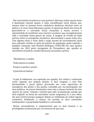    
  
  Nas insurreições levantava‐se uma primeira liderança nativa oposta tanto 
à  dominação  colonial  quanto  à  velha  estratificação  social  interna  que, 
mesmo  entre  os  homens  livres,  estabelecia  distâncias  abismais  entre  os 
pobres e os ricos. Essas lideranças, porém, se apavoram diante dos riscos de 
generalizar‐se  a  convulsão  social,  ensejando  à  massa  escrava  a 
oportunidade de manifestar seus rancores seculares, que ensangüentariam 
toda  a  sociedade  numa  guerra  de  castas.  A  imagem  da  revolta  do  Haiti 
pairava sobre os insurgentes brasileiros, aterrorizando a quase todos eles. 
Com  alguma  razão,  é  certo,  dada  a  carga  enorme  de  ressentimento  racial 
que,  pulsando  contida  no  peito  da  maioria  da  população,  podia  explodir  a 
qualquer  momento.  José  Honório  Rodrigues  (1965:38)  cita  uma  quadra, 
cantada  em  1823  pelos  insurgentes  de  Pernambuco,  que  opunha  os 
marinheiros (reinóis) e caiados (brancos) aos pardos e pretos:  
  
  "Marinheiros e caiados  
  Todos devem se acabar  
  Porque os pardos e pretos  
  O país hão de habitar."  
  
  O  país  já  habitavam;  sua  aspiração  era  mandar.  Era  refazer  a  ordenação 
social  segundo  seu  próprio  projeto.  É  fácil  imaginar  e  está  bem 
documentado  o  pavor  pânico  provocado  por  essas  expressões  de 
insurgência  dos  pretos  e  dos  pardos,  ensejadas  por  sua  participação  nas 
lutas políticas. As classes dominantes viam nela a ameaça iminente de uma 
"guerra  de  castas"  violenta  e  terrível  pelo  ódio  secularmente  contido  que 
faria  explodir  na  forma  de  convulsões  sociais  sangrentas.  E,  a  seus  olhos, 
tão mais terrível porque qualquer debate ou redefmição da ordem vigente 
conduziria,  fatalmente,  a  colocar  em  questão  as  duas  constrições 
fundamentais: a propriedade fundiária e a escravidão.  
  Nessas  circunstâncias,  é  compreensível  que  os  mais  brancos  e  os 
privilegiados terminassem por se convencer de que seus 

                                        297 
 