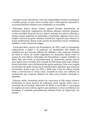    
  
  interesses eram coincidentes com uma independência formal, monárquica 
e lusófila, porque só esta estava armada com o velho aparato repressivo e 
era essencialmente solidária com o latifúndio e a escravidão.  
  Enfeixadas  dentro  desses  limites,  aquelas  revoltas  tumultuárias  de 
barbeiros, boticários, sangradores, ferradores, alfaiates, artesãos, muleiros, 
e toda a multidão de gentes livres e pobres armadas de trabucos, albardas e 
chuços, sempre puderam ser dominadas e reprimidas. Algumas vezes com o 
simples concurso de gente submissa trazida dos engenhos para reforçar as 
tropas profissionais. Outras vezes, porém, foi necessário travar verdadeiras 
batalhas e verter efusões de sangue.  
  A principal delas ocorreu em Pernambuco, em 1817, onde os insurgentes 
conquistaram  o  poder  e  só  puderam  ser  desalojados  dele  depois  de 
combates  em  que  lutavam  milhares  de  soldados  e  que  custaram  centenas 
de  vidas.  A  vitória  da  ordem  oligárquica  foi  alcançada,  afinal,  sobre  os 
corpos  de  nove  líderes  enforcados  em  Pernambuco  e  quatro  fuzilados  na 
Bahia.  Mas  nem  assim  os  pernambucanos  se  aquietaram,  porque  poucos 
anos depois novas revoltas, sob o mando de lideranças ainda mais radicais, 
foram reprimidas com o fuzilamento de quinze patriotas. Cada crise surgida 
na estrutura do poder enseja novas manifestações populares que estouram 
em  levantes.  Assim  é  que,  em  1831  e  1848,  toda  a  área  da  cultura  crioula 
volta  a  convulsionar‐se  várias  vezes,  travando‐se  lutas  com  milhares  de 
combatentes  que  custaram  milhares  de  vidas,  novas  prisões,  execuções  e 
degredos.  
  Estavam,  então,  claramente  postas  em  causa  para  as  lide  ranças  urbanas 
nordestinas  as  bases  mesmas  da  ordenação  social  vigente.  Entre  essas  a 
convicção  da  necessidade  imperativa  de  abolir  a  escravidão  e  a  percepção 
da urgência de uma reforma agrária que ampliasse as bases econômicas da 
sociedade.  O  deputado  pernambucano  Antonio  Pedro  de  Figueiredo,  em 
meados 




                                        298 
 