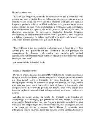 Nota da contra‐capa: 
  "Para  os  que  chegavam,  o  mundo  em  que  entravam  era  a  arena  dos  seus 
ganhos,  em  ouro  e  glórias.  Para  os  índios  que  ali  estavam,  nus  na  praia,  o 
mundo era um luxo de se viver. Este foi o encontro fatal que ali se dera. Ao 
longo das praias brasileiras de 1500, se defrontaram, pasmos de se verem 
uns aos outros tal qual eram, a selvageria e a civilização. Suas concepções, 
não  só  diferentes  mas  opostas,  do  mundo,  da  vida,  da  morte,  do  amor,  se 
chocaram  cruamente.  Os  navegantes,  barbudos,  hirsutos,  fedentos, 
escalavrados de feridas de escorbuto, olhavam o que parecia ser a inocência 
e  a  beleza  encarnadas.  Os  índios,  esplêndidos  de  vigor  e  de  beleza,  viam, 
ainda mais pasmos, aqueles seres que saíam do mar."  
  
  "Darcy  Ribeiro  é  um  dos  maiores  intelectuais  que  o  Brasil  já  teve.  Não 
apenas  pela  alta  qualidade  do  seu  trabalho  e  da  sua  produção  de 
antropólogo,  de  educador  e  de  escritor,  mas  também  pela  incrível 
capacidade de viver muitas vidas numa só, enquanto a maioria de nós Tmal 
consegue viver uma."  
  Antonio Candido, Folha de S.Paulo  
  
  Nota das orelhas do livro:  
  Por que o brasil ainda não deu certo? Darcy Ribeiro, ao chegar no exílio, no 
Uruguai, em abril de 1964, queria é responder a essa pergunta na forma de 
um  livro‐painel  sobre  a  formação  do  povo  brasileiro  e  sobre  as 
configurações  que  ele  foi  tomando  ao  longo  dos  séculos.  Viu  logo,  porém 
que  essa  era  uma  tarefa  impossível,  pois  só  havia  o  testemunho  dos 
conquistadores.  E  sobretudo  porque  nos  faltava  uma  teoria  crítica  que 
tornasse explicável o mundo ibérico de que saímos, mesclados com índios e 
negros.  
  Afundou‐se,  desde  então,  na  tarefa  de  produzir  seus  Estudos  de 
antropologia  da  civilização,  que  pretendem  ser  essa  teoria.  A  propósito 
deles,  Anísio  Teixeira  observou    que  "embora  um  texto  introdutório,  uma 
iniciação, não é reprodução de saber convencional, mas visão geral, ousada 
e  de  longa  perspectiva  e  alcance.  Darcy  Ribeiro  é  realmente  uma 
inteligência‐fonte e em livros desse tipo é que se sente à vontade. Considero 

                                             
 