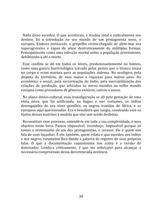   
  
  Nada  disso  sucedeu.  O  que  aconteceu,  e  mudou  total  e  radicalmente  seu 
destino,  foi  a  introdução  no  seu  mundo  de  um  protagonista  novo,  o 
europeu.  Embora  minúsculo,  o  grupelho  recém‐chegado  de  além‐mar  era 
superagressivo  e  capaz  de  atuar  destrutivamente  de  múltiplas  formas. 
Principalmente como uma infecção mortal sobre a população preexistente, 
debilitando‐a até a morte.  
  Esse  conflito  se  dá  em  todos  os  níveis,  predominantemente  no  biótico, 
como  uma  guerra  bacteriológica  travada  pelas  pestes  que  o  branco  trazia 
no  corpo  e  eram  mortais  para  as  populações  indenes.  No  ecológico,  pela 
disputa  do  território,  de  suas  matas  e  riquezas  para  outros  usos.  No 
econômico  e  social,  pela  escravização  do  índio,  pela  mercantilização  das 
relações  de  produção,  que  articulou  os  novos  mundos  ao  velho  mundo 
europeu como provedores de gêneros exóticos, cativos e ouros.  
  No  plano  étnico‐cultural,  essa  transfiguração  se  dá  pela  gestação  de  uma 
etnia  nova,  que  foi  unificando,  na  língua  e  nos  costumes,  os  índios 
desengajados  de  seu  viver  gentílico,  os  negros  trazidos  de  África,  e  os 
europeus aqui querenciados. Era o brasileiro que surgia, construído com os 
tijolos dessas matrizes à medida que elas iam sendo desfeitas.  
  Reconstituir esse processo, entendê‐lo em toda a sua complexidade, é meu 
objetivo  neste  livro.  Parece  impossível,  reconheço.  Impossível  porque  só 
temos  o  testemunho  de  um  dos  protagonistas,  o  invasor.  Ele  é  quem  nos 
fala de suas façanhas. É ele, também, quem relata o que sucedeu aos índios 
e aos negros, raramente lhes dando a palavra de registro de suas próprias 
falas.  O  que  a  documentação  copiosíssima  nos  conta  é  a  versão  do 
dominador.  Lendo‐a  criticamente,  é  que  me  esforçarei  para  alcançar  a 
necessária compreensão dessa desventurada aventura.  
  




                                        30 
 