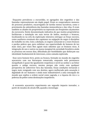    
  
  Enquanto  prevaleceu  a  escravidão,  os  agregados  dos  engenhos  e  das 
fazendas  representavam  um  duplo  papel.  Eram  os  cooperadores  menores 
do  processo  produtivo,  encarregados  de  tarefas  menos  lucrativas,  como  o 
provimento da subsistência das fazendas monocultoras e das vilas. E eram 
também os aliados do proprietário na repressão aos freqüentes alçamentos 
da escravaria. Existe documentação indicativa de que muitos proprietários 
facilitavam  a  instalação  em  suas  terras  de  índios,  mestiços  e  brancos, 
localizando‐os  na  orla  da  exploração  intensiva  entregue  ao  braço  escravo, 
como auxiliares eventuais dos capatazes na sujigação do negro à disciplina 
do trabalho no eito. Com a abolição, os negros somaram‐se a esses brancos 
e  pardos  pobres  que,  para  enfatizar  sua  superioridade  de  homens  de  tez 
mais  clara,  por  vezes  lhes  agiam  mais  odientos  que  os  brancos  ricos.  A 
integração de uns e outros na massa marginal da sociedade brasileira ainda 
se processa em nossos dias, dificultada por hostilidades que disfarçam sua 
identidade fundamental de interesses, como camada explorada.  
  Esse novo homem livre, preto ou branco, formado no mundo do engenho 
açucareiro  com  sua  hierarquia  remarcada,  enquanto  nele  permanece 
mergulhado é quase tão igualmente respeitoso e servil ao senhor e ao feitor 
quanto  o  antigo  escravo,  mesmo  porque  não  conta  com  qualquer 
perspectiva  de  sobreviver  fora  das  fazendas.  Essas  condições  tornaram  o 
negro  mais  resignado  com  seu  destino,  agora  melhorado  pela  assunção  à 
dignidade  de  ser  humano  e  ainda  mais  indoutrinável  a  uma  concepção  do 
mundo  que  explica  a  ordem  social  como  sagrada,  e  a  riqueza  do  rico  e  a 
pobreza do pobre como destinações inapeláveis.  
  
  A  economia  açucareira  experimenta  um  segundo  impacto  inovador,  a 
partir de meados do século XIX, quando a tecnologia 




                                        300 
 