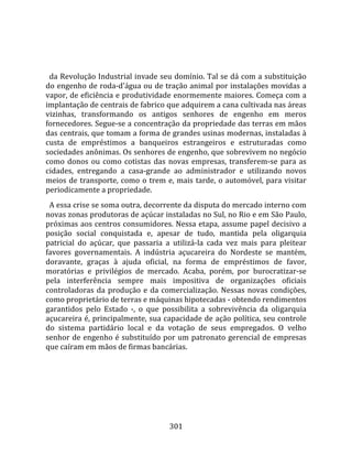    
  
  da Revolução Industrial invade seu domínio. Tal se dá com a substituição 
do engenho de roda‐d'água ou de tração animal por instalações movidas a 
vapor, de eficiência e produtividade enormemente maiores. Começa com a 
implantação de centrais de fabrico que adquirem a cana cultivada nas áreas 
vizinhas,  transformando  os  antigos  senhores  de  engenho  em  meros 
fornecedores. Segue‐se a concentração da propriedade das terras em mãos 
das centrais, que tomam a forma de grandes usinas modernas, instaladas à 
custa  de  empréstimos  a  banqueiros  estrangeiros  e  estruturadas  como 
sociedades anônimas. Os senhores de engenho, que sobrevivem no negócio 
como  donos  ou  como  cotistas  das  novas  empresas,  transferem‐se  para  as 
cidades,  entregando  a  casa‐grande  ao  administrador  e  utilizando  novos 
meios  de  transporte,  como  o  trem  e,  mais  tarde,  o  automóvel,  para  visitar 
periodicamente a propriedade.  
  A essa crise se soma outra, decorrente da disputa do mercado interno com 
novas zonas produtoras de açúcar instaladas no Sul, no Rio e em São Paulo, 
próximas aos centros consumidores. Nessa etapa, assume papel decisivo a 
posição  social  conquistada  e,  apesar  de  tudo,  mantida  pela  oligarquia 
patricial  do  açúcar,  que  passaria  a  utilizá‐la  cada  vez  mais  para  pleitear 
favores  governamentais.  A  indústria  açucareira  do  Nordeste  se  mantém, 
doravante,  graças  à  ajuda  oficial,  na  forma  de  empréstimos  de  favor, 
moratórias  e  privilégios  de  mercado.  Acaba,  porém,  por  burocratizar‐se 
pela  interferência  sempre  mais  impositiva  de  organizações  oficiais 
controladoras  da  produção  e  da  comercialização.  Nessas  novas  condições, 
como proprietário de terras e máquinas hipotecadas ‐ obtendo rendimentos 
garantidos  pelo  Estado  ‐,  o  que  possibilita  a  sobrevivência  da  oligarquia 
açucareira é, principalmente, sua capacidade de ação política, seu controle 
do  sistema  partidário  local  e  da  votação  de  seus  empregados.  O  velho 
senhor de engenho é substituído por um patronato gerencial de empresas 
que caíram em mãos de firmas bancárias. 




                                        301 
 