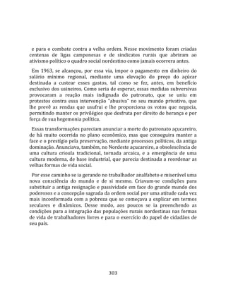    
  
  e  para  o  combate  contra  a  velha  ordem.  Nesse  movimento  foram  criadas 
centenas  de  ligas  camponesas  e  de  sindicatos  rurais  que  abriram  ao 
ativismo político o quadro social nordestino como jamais ocorrera antes.  
  Em  1963,  se  alcançou,  por  essa  via,  impor  o  pagamento  em  dinheiro  do 
salário  mínimo  regional,  mediante  uma  elevação  do  preço  do  açúcar 
destinada  a  custear  esses  gastos,  tal  como  se  fez,  antes,  em  benefício 
exclusivo dos usineiros. Como seria de esperar, essas medidas subversivas 
provocaram  a  reação  mais  indignada  do  patronato,  que  se  uniu  em 
protestos  contra  essa  intervenção  "abusiva"  no  seu  mundo  privativo,  que 
lhe  prevê  as  rendas  que  usufrui  e  lhe  proporciona  os  votos  que  negocia, 
permitindo manter os privilégios que desfruta por direito de herança e por 
força de sua hegemonia política.  
  Essas transformações pareciam anunciar a morte do patronato açucareiro, 
de  há  muito  ocorrida  no  plano  econômico,  mas  que  conseguira  manter  a 
face e o prestígio pela preservação, mediante processos políticos, da antiga 
dominação. Anunciava, também, no Nordeste açucareiro, a obsolescência de 
uma  cultura  crioula  tradicional,  tornada  arcaica,  e  a  emergência  de  uma 
cultura  moderna,  de  base  industrial,  que  parecia  destinada  a  reordenar  as 
velhas formas de vida social.  
  Por esse caminho se ia gerando no trabalhador analfabeto e miserável uma 
nova  consciência  do  mundo  e  de  si  mesmo.  Criavam‐se  condições  para 
substituir a antiga resignação e passividade em face do grande mundo dos 
poderosos e a concepção sagrada da ordem social por uma atitude cada vez 
mais  inconformada  com  a  pobreza  que  se  começava  a  explicar  em  termos 
seculares  e  dinâmicos.  Desse  modo,  aos  poucos  se  ia  preenchendo  as 
condições para a integração das populações rurais nordestinas nas formas 
de vida de trabalhadores livres e para o exercício do papel de cidadãos de 
seu país.  
  




                                       303 
 