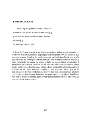    
  

  3. O BRASIL CABOCLO  
  
  "[...] e toda aquela gente se acabou ou nós a  
  acabamos; em pouco mais de trinta anos [...]  
  eram mortos dos ditos índios mais de dois  
  milhões [...]  
  Pe. Antônio Vieira, 1652"  
  
  A  área  de  floresta  tropical  da  bacia  amazônica  cobre  quase  metade  do 
território brasileiro, mas sua população mal comporta 10% da nacional. Sua 
incorporação ao Brasil se fez por herança do patrimônio colonial português, 
pela unidade de formação cultural fundada nas mesmas matrizes básicas, e 
pela  emigração  de  cerca  de  meio  milhão  de  nordestinos  conduzidos  à 
Amazônia  nas  últimas  décadas  do  século  passado  e  nas  primeiras  deste, 
para a exploração, dos seringais nativos. Essa integração territorial, cultural 
e  humana  se  vem  fazendo  orgânica,  nos  últimos  anos,  graças  às 
comunicações diretas estabelecidas através dos rios que correm do planalto 
central para o Amazonas e das rodovias recém‐abertas para ligar Brasília ao 
Rio‐Mar e, incipientemente, para cortar transamazonicamente a floresta, de 
norte a sul, de leste a oeste.  
  




                                       305 
 