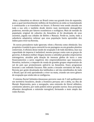    
  
  Hoje, a Amazônia se oferece ao Brasil como sua grande área de expansão, 
para a qual inevitavelmente milhões de brasileiros já estão se transladando 
e  continuarão  a  se  transladar  no  futuro.  A  floresta  vem  sendo  atacada  em 
toda  a  sua  orla  e  também  desde  dentro  num  movimento  demográfico 
poderoso, movido por fatores econômicos e ecológicos. Mais de metade da 
população  original  de  caboclos  da  Amazônia  já  foi  desalojada  de  seus 
assentos,  jogada  nas  cidades  de  Belém  e  Manaus.  Perde‐se,  assim,  toda  a 
sabedoria  adaptativa  milenar  que  essa  população  havia  aprendido  dos 
índios para viver na floresta.  
  Os novos povoadores tudo ignoram; vêem a floresta como obstáculo. Seu 
propósito é tombá‐la para convertê‐la em pastagens ou em grandes plantios 
comerciais. A eficácia desse modo de ocupação é de todo duvidosa, mas sua 
capacidade de imporse é inelutável, mesmo porque conta com as graças do 
governo. A ditadura militar chegou mesmo a subsidiar grandes empresários 
estrangeiros,  atraídos  pela  doação  de  imensas  glebas  de  terra  e  com 
financiamentos  a  juros  negativos  dos  empreendimentos  que  lançassem. 
Devolvia, inclusive, o imposto de renda de grandes grupos empresariais do 
sul  do  país  que  prometessem  aplicá‐lo  na  Amazônia.  Esses  programas 
levaram  a  um  redondo  fracasso.  Não  assim  a  invasão  sorrateira  de  toda  a 
floresta por gente desalojada dos latifúndios e até dos minifúndios de todo 
o Brasil, que ali está aprendendo a viver na mata, criando um novo gênero 
de ocupação que ainda não se configurou.  
  O sistema fluvial Solimões‐Amazonas percorre mais de 5 mil quilômetros 
em  território  brasileiro,  desde  a  fronteira  peruana  até  o  delta,  na  ilha  de 
Marajó.  Representa,  para  a  navegação,  uma  extensão  do  litoral  atlântico, 
continente adentro, por onde podem entrar grandes navios. Seus principais 
afluentes  decuplicam  a  extensão  navegável,  formando  a  mais  ampla  das 
redes fluviais.  
  




                                         306 
 