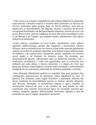    
  
  Toda a área era ocupada, originalmente, por tribos indígenas de adaptação 
especializada  à  floresta  tropical.  A  maioria  delas  dominava  as  técnicas  de 
lavoura  praticadas  pelos  grupos  Tupi  do  litoral  atlântico,  com  que  se 
depararam  os  descobridores.  Em  algumas  várzeas  e  manchas  de  terra  de 
excepcional fertilidade e de fácil provimento alimentar, através da caça e da 
pesca, floresceram culturas indígenas de mais alto nível tecnológico, como 
as  de  Marajó  e  de  Tapajós,  que  podiam  manter  aldeamentos  com  alguns 
milhares de habitantes.  
  Eram,  todavia,  sociedades  de  nível  tribal,  classificáveis  como  aldeias 
agrícolas  indiferenciadas,  porque  não  chegaram  a  desenvolver  núcleos 
urbanos, nem se estratificaram em classes, já que todos estavam igualmente 
sujeitos às tarefas de produção alimentar, nem tinham corpos diferenciados 
de  militares  e  de  comerciantes.  Ensejavam,  porém,  condições  de  convívio 
social  amplo  e  de  domínio  de  extensas  áreas.  Os  cronistas,  que 
documentaram  aqueles  aldeamentos  após  os  primeiros  contatos  com  a 
civilização,  ressaltaram  o  vulto  das  populações,  que  se  contavam  por 
milhares  em  cada  aldeia,  a  fartura  alimentar  e  a  alegria  de  viver  que 
gozavam. Estudos arqueológicos recentes estão revelando a extraordinária 
qualidade do seu artesanato, sobretudo da cerâmica modelada e colorida.  
  Essa afirmação dificilmente poderia ser repetida, hoje, para qualquer dos 
contingentes  populacionais  da  Amazônia,  todos  engolfados  na  mais  vil 
penúria.  Em  nenhuma  outra  região  brasileira  a  população  enfrenta  tão 
duras  condições  de  miserabilidade  quanto  os  núcleos  caboclos  dispersos 
pela  floresta,  devotados  ao  extrativismo  vegetal  e,  agora,  também  ao 
extrativismo  mineral  do  ouro  e  do  estanho.  Os  seus  modos  de  vida 
constituem  uma  variante  sociocultural  típica  da  sociedade  nacional  que, 
embora  comporte  algumas  diferenciações  funcionais,  segundo  o  tipo  de 
produção em que se engaje a população, apresenta 




                                        307 
 