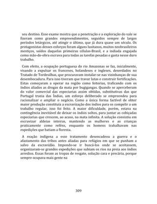    
  
  seu destino. Esse exame mostra que a penetração e a exploração do vale se 
fizeram  como  grandes  empreendimentos,  seguidos  sempre  de  largos 
períodos  letárgicos,  até  atingir  o  último,  que  já  dura  quase  um  século.  Os 
protagonistas desses esforços foram alguns lusitanos, muitos neobrasileiros 
mestiços,  saídos  daquelas  primeiras  células‐Brasil,  e  a  indiada  engajada 
como mão‐de‐obra escrava para todas as tarefas pesadas e gasta nesse duro 
trabalho.  
  Com  efeito,  a  ocupação  portuguesa  do  rio  Amazonas  se  faz,  inicialmente, 
visando  a  expulsar  os  franceses,  holandeses  e  ingleses,  deserdados  no 
Tratado de Tordesilhas, que procuravam instalar‐se nas vizinhanças de sua 
desembocadura. Para isso tiveram que travar lutas e construir fortificações. 
Estas  começaram  a  operar  na  região  como  feitorias,  traficando  com  os 
índios  aliados  as  drogas  da  mata  por  bugigangas.  Quando  se  aperceberam 
do  valor  comercial  das  especiarias  assim  obtidas,  substitutivas  das  que 
Portugal  trazia  das  Índias,  um  esforço  deliberado  se  empreendeu  para 
racionalizar  e  ampliar  o  negócio.  Como  a  única  forma  factível  de  obter 
maior produção constituía a escravização dos índios para os compelir a um 
trabalho  regular,  isso  foi  feito.  A  maior  dificuldade,  porém,  estava  na 
contingência inevitável de deixar os índios soltos, para juntar as cobiçadas 
especiarias que crescem, ao acaso, na mata infinita. A solução consistiu em 
escravizar  aldeias  inteiras,  mantendo  as  mulheres  e  as  crianças 
praticamente  como  reféns,  enquanto  os  homens  trabalhavam  nas 
expedições que batiam a floresta.  
  A  reação  indígena  a  esse  tratamento  desencadeou  a  guerra  e  o 
afastamento  das  tribos  antes  aliadas  para  refúgios  em  que  se  punham  a 
salvo  da  escravidão.  Impondo‐se  ir  buscá‐los  onde  se  acoitassem, 
organizaram‐se grandes expedições que subiam os rios na preia aos índios 
arredios. Essas foram as tropas de resgate, solução cara e precária, porque 
sempre ocupava mais gente na 




                                        309 
 