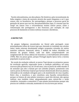   
  
  Tarefa relevantíssima, em dois planos. No histórico, pela reconstituição da 
linha singular e única de sucessos através dos quais chegamos a ser o que 
somos,  nós,  os  brasileiros.  No  antropológico,  porque  o  processo  geral  de 
gestação de povos que nos fez, documentadíssimo aqui, é o mesmo que fez 
surgir  em  outras  eras  e  circunstâncias  muitos  outros  povos,  como  a 
romanização  dos  portugueses  e  dos  franceses,  por  exemplo,  de  cujo 
processo de fazimento só temos notícias escassas e duvidosas.  
  

  A MATRIZ TUPI  
  
  Os  grupos  indígenas  encontrados  no  litoral  pelo  português  eram 
principalmente tribos de tronco tupi que, havendo se instalado uns séculos 
antes,  ainda  estavam  desalojando  antigos  ocupantes  oriundos  de  outras 
matrizes  culturais.  Somavam,  talvez,  1  milhão  de  índios,  divididos  em 
dezenas  de  grupos  tribais,  cada  um  deles  compreendendo  um 
conglomerado de várias aldeias de trezentos a 2 mil habitantes (Fernandes 
1949).  Não  era  pouca  gente,  porque  Portugal  àquela  época  teria  a  mesma 
população ou pouco mais.  
  Na escala da evolução cultural, os povos Tupi davam os primeiros passos 
da  revolução  agrícola,  superando  assim  a  condição  paleolítica,  tal  como 
ocorrera pela primeira vez, há 10 mil anos, com os povos do velho mundo. É 
de  assinalar  que  eles  o  faziam  por  um  caminho  próprio,  juntamente  com 
outros povos da floresta tropical que haviam domesticado diversas plantas, 
retirando‐as da condição selvagem para a de mantimento de seus roçados. 
Entre  elas,  a  mandioca,  o  que  constituiu  uma  façanha  extraordinária, 
porque se tratava de uma planta venenosa a qual eles deviam, não apenas 
cultivar,  mas  também  tratar  adequadamente  para  extrair‐lhe  o  ácido 
cianídrico,  tornando‐a  comestível.  É  uma  planta  preciosíssima  porque  não 
precisa ser colhida e estocada, mantendo‐se viva na terra por meses.  




                                       31 
 