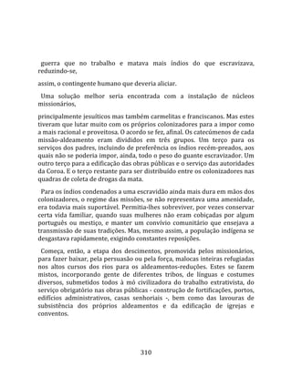    
  
  guerra  que  no  trabalho  e  matava  mais  índios  do  que  escravizava, 
reduzindo‐se,  
assim, o contingente humano que deveria aliciar. 
  Uma  solução  melhor  seria  encontrada  com  a  instalação  de  núcleos 
missionários,  
principalmente jesuíticos mas também carmelitas e franciscanos. Mas estes 
tiveram que lutar muito com os próprios colonizadores para a impor como 
a mais racional e proveitosa. O acordo se fez, afinal. Os catecúmenos de cada 
missão‐aldeamento  eram  divididos  em  três  grupos.  Um  terço  para  os 
serviços dos padres, incluindo de preferência os índios recém‐preados, aos 
quais não se poderia impor, ainda, todo o peso do guante escravizador. Um 
outro terço para a edificação das obras públicas e o serviço das autoridades 
da Coroa. E o terço restante para ser distribuído entre os colonizadores nas 
quadras de coleta de drogas da mata.  
  Para os índios condenados a uma escravidão ainda mais dura em mãos dos 
colonizadores, o regime das missões, se não representava uma amenidade, 
era todavia mais suportável. Permitia‐lhes sobreviver, por vezes conservar 
certa  vida  familiar,  quando  suas  mulheres  não  eram  cobiçadas  por  algum 
português  ou  mestiço,  e  manter  um  convívio  comunitário  que  ensejava  a 
transmissão de suas tradições. Mas, mesmo assim, a população indígena se 
desgastava rapidamente, exigindo constantes reposições.  
  Começa,  então,  a  etapa  dos  descimentos,  promovida  pelos  missionários, 
para fazer baixar, pela persuasão ou pela força, malocas inteiras refugiadas 
nos  altos  cursos  dos  rios  para  os  aldeamentos‐reduções.  Estes  se  fazem 
mistos,  incorporando  gente  de  diferentes  tribos,  de  línguas  e  costumes 
diversos,  submetidos  todos  à  mó  civilizadora  do  trabalho  extrativista,  do 
serviço obrigatório nas obras públicas ‐ construção de fortificações, portos, 
edifícios  administrativos,  casas  senhoriais  ‐,  bem  como  das  lavouras  de 
subsistência  dos  próprios  aldeamentos  e  da  edificação  de  igrejas  e 
conventos.  
  


                                       310 
 