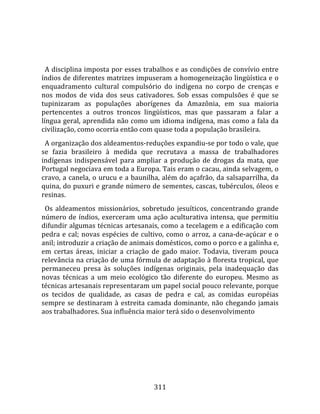    
  
  A disciplina imposta por esses trabalhos e as condições de convívio entre 
índios de diferentes matrizes impuseram a homogeneização lingüística e o 
enquadramento  cultural  compulsório  do  indígena  no  corpo  de  crenças  e 
nos  modos  de  vida  dos  seus  cativadores.  Sob  essas  compulsões  é  que  se 
tupinizaram  as  populações  aborígenes  da  Amazônia,  em  sua  maioria 
pertencentes  a  outros  troncos  lingüísticos,  mas  que  passaram  a  falar  a 
língua geral, aprendida não como um idioma indígena, mas como a fala da 
civilização, como ocorria então com quase toda a população brasileira.  
  A organização dos aldeamentos‐reduções expandiu‐se por todo o vale, que 
se  fazia  brasileiro  à  medida  que  recrutava  a  massa  de  trabalhadores 
indígenas  indispensável  para  ampliar  a  produção  de  drogas  da  mata,  que 
Portugal negociava em toda a Europa. Tais eram o cacau, ainda selvagem, o 
cravo, a canela, o urucu e a baunilha, além do açafrão, da salsaparrilha, da 
quina, do puxuri e grande número de sementes, cascas, tubérculos, óleos e 
resinas.  
  Os  aldeamentos  missionários,  sobretudo  jesuíticos,  concentrando  grande 
número  de  índios,  exerceram  uma  ação  aculturativa  intensa,  que  permitiu 
difundir algumas técnicas artesanais, como a tecelagem e a edificação com 
pedra  e  cal;  novas  espécies  de  cultivo,  como  o  arroz,  a  cana‐de‐açúcar  e  o 
anil; introduzir a criação de animais domésticos, como o porco e a galinha e, 
em  certas  áreas,  iniciar  a  criação  de  gado  maior.  Todavia,  tiveram  pouca 
relevância na criação de uma fórmula de adaptação à floresta tropical, que 
permaneceu  presa  às  soluções  indígenas  originais,  pela  inadequação  das 
novas  técnicas  a  um  meio  ecológico  tão  diferente  do  europeu.  Mesmo  as 
técnicas artesanais representaram um papel social pouco relevante, porque 
os  tecidos  de  qualidade,  as  casas  de  pedra  e  cal,  as  comidas  européias 
sempre  se  destinaram  à  estreita  camada  dominante,  não  chegando  jamais 
aos trabalhadores. Sua influência maior terá sido o desenvolvimento 




                                         311 
 