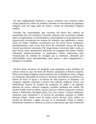    
  
  de  uma  religiosidade  folclórica  e  pouco  ortodoxa,  que  resultou  numa 
crença popular de colcha de retalhos, fundada no sincretismo da pajelança 
indígena  com  um  vago  culto  de  santos  e  datas  do  calendário  religioso 
católico.  
  Vivendo  nas  comunidades  que  cresciam  em  torno  dos  centros  de 
autoridade real e do comércio, contando, embora, com sua própria indiada 
cativa ou dependente, os colonizadores viam limitadas suas perspectivas de 
riqueza  pelo  crescimento  do  sistema  de  reduções,  que  aglutinava  a  massa 
maior  de  índios.  Conflitos  semelhantes  aos  de  outras  áreas  irrompiam, 
periodicamente,  entre  essas  duas  faces  da  civilização,  apesar  do  modus 
vivendi que haviam alcançado. Por longo tempo cresceram, lado a lado, as 
duas  forças  como  mecanismos  diferentes  de  sujigação  dos  índios.  Ambas 
reduzindo  progressivamente  as  populações  tribais  autônomas,  pela 
incorporação  no  sistema  de  contágio  que  as  dizimava,  vitimadas  por 
enfermidades  antes  desconhecidas,  pela  guerra  e  pelo  engajamento  e 
desgaste no trabalho.  
  
  Através  desse  processo  foi  surgindo  uma  população  nova,  herdeira  da 
cultura  tribal  no  que  ela  tinha  de  fórmula  adaptativa  à  floresta  tropical. 
Falava uma língua indígena, muito embora esta se difundisse como a língua 
da civilização, aprendida de brancos e mestiços. Identificava as plantas e os 
bichos  da  mata,  as  águas  e  as  formas  de  vida  aquática,  os  duendes  e  as 
visagens,  segundo  conceitos  e  termos  das  culturas  originais.  Provia  sua 
subsistência  através  de  roçados  de  mandioca,  de  milho  e  de  algumas 
dezenas  de  outras  culturas  tropicais,  também  herdadas  dos  índios.  Do 
mesmo modo como os índios, caçava, pescava, coletava pequenos animais, 
frutos  e  tubérculos.  Navegava  pelos  rios  com  canoas  e  balsas  indígenas, 
construía  suas  rancharias  e  as  provia  de  utensílios  segundo  as  velhas 
técnicas  tribais.  Ainda  como  os  índios  comia,  dormia,  vivia,  enfim,  no 
mundo  de  florestas  e  águas  em  que  se  ia  instalando.  Como  os  índios, 
finalmente, localizava e coletava na mata as especiarias cujo valor comercial 




                                        312 
 