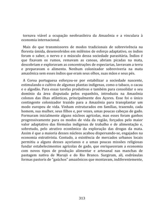    
  
  tornava  viável  a  ocupação  neobrasileira  da  Amazônia  e  a  vinculara  à 
economia internacional.  
  Mais  do  que  transmissores  de  modos  tradicionais  de  sobrevivência  na 
floresta úmida, desenvolvidos em milênios de esforço adaptativo, os índios 
foram  o  saber,  o  nervo  e  o  músculo  dessa  sociedade  parasitária.  Índios  é 
que  fixavam  os  rumos,  remavam  as  canoas,  abriam  picadas  na  mata, 
descobriam e exploravam as concentrações de especiarias, lavravam a terra 
e  preparavam  o  alimento.  Nenhum  colonizador  sobreviveria  na  mata 
amazônica sem esses índios que eram seus olhos, suas mãos e seus pés.  
  A  Coroa  portuguesa  esforçou‐se  por  estabilizar  a  sociedade  nascente, 
estimulando o cultivo de algumas plantas indígenas, como o tabaco, o cacau 
e o algodão. Para essas tarefas produtivas e também para consolidar o seu 
domínio  da  área  disputada  pelos  espanhóis,  introduziu  na  Amazônia 
colonos  das  ilhas  atlânticas,  principalmente  dos  Açores.  Esse  foi  o  único 
contingente  colonizador  trazido  para  a  Amazônia  para  transplantar  um 
modo  europeu  de  vida.  Vinham  estruturados  em  famílias,  trazendo,  cada 
homem, sua mulher, seus filhos e, por vezes, umas poucas cabeças de gado. 
Formaram  inicialmente  alguns  núcleos  agrícolas,  mas  esses  foram  ganhos 
progressivamente  para  os  modos  de  vida  da  região,  forçados  pelo  maior 
valor  adaptativo  das  fórmulas  indígenas  de  trabalho  e  de  alimentação  e, 
sobretudo,  pelo  atrativo  econômico  da  exploração  das  drogas  da  mata. 
Assim é que a maioria desses núcleos acabou dispersando‐se, engajados na 
economia  extrativista.  Contudo,  a  existência  de  mercados  urbanos  locais 
permitiu  a  alguns  desses  açorianos  e  a  umas  poucas  missões  religiosas 
fundar  estabelecimentos  agrícolas  de  gado,  que  enriqueceram  a  economia 
com  novos  tipos  de  produção  alimentar  e  artesanal  nas  manchas  de 
pastagem  nativa  de  Marajó  e  do  Rio  Branco.  Surgiram,  ali,  esdrúxulas 
formas pastoris de "gaúchos" amazônicos que montavam, indiferentemente, 




                                        313 
 