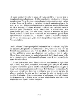    
  
  O  pleno  amadurecimento  da  nova  estrutura  societária  só  se  deu  com  o 
rompimento da dualidade que a dividia em reduções missioneiras e núcleos 
colonizadores. Tal se deu com a expulsão dos jesuítas, que teve dois efeitos 
cruciais.  Primeiro,  derrubou  as  barreiras  opostas  à  completa  sujigação  do 
gentio e sua integração compulsória na nova sociedade como trabalhadores 
escravos.  Segundo,  fortaleceu  a  camada  oligárquica  da  sociedade  cabocla 
nascente  pela  distribuição,  entre  funcionários  e  comerciantes,  das 
propriedades  jesuíticas,  com  suas  casas,  lavouras  e  rebanhos  de  gado 
vacum,  além  da  indiaria.  Esses  sucessores  dos  missionários,  que  assim  se 
apropriaram de suas fazendas ‐ só na ilha de Marajó os padres tinham mais 
de 400 mil cabeças de gado ‐, vêm sendo designados, desde então, como os 
"contemplados".  
  
  Nesse período, a Coroa portuguesa, empenhada em consolidar a ocupação 
da  Amazônia,  fez  grandes  investimentos  na  área,  custeados  pelo  ouro  de 
Minas  Gerais,  construindo  uma  rede  de  cidades  urbanizadas  e  dotadas  de 
serviços  públicos  e  igrejas  que  chegaram  a  ser  suntuosos  para  a  região. 
Alguns  deles,  construídos  em  cantaria  importada  de  Portugal,  ainda  estão 
de pé e constituem as melhores edificações de certas áreas e o orgulho de 
sua civilização urbana.  
  O  caráter  distributivo  dessa  política  atendeu  inicialmente  às  aspirações 
dos  colonos,  mas  criou  problemas  posteriores  pela  retração  das  tribos 
indígenas interioranas que os jesuítas vinham atraindo para as reduções e 
integrando na sociedade cabocla através da destribalização compulsória. As 
atividades  extrativistas  decaíram  e  iniciou‐se  uma  economia  agrícola  de 
gêneros  tropicais.  Durante  um  breve  período  de  crise  no  abastecimento 
mundial de algodão e de arroz, provocado pelas lutas de independência dos 
norte‐americanos  e  depois  pelas  guerras  napoleônicas,  essa  economia 
vicejou, criando alguns centros de riqueza.  
  




                                       315 
 