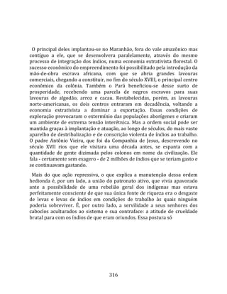    
  
  O principal deles implantou‐se no Maranhão, fora do vale amazônico mas 
contíguo  a  ele,  que  se  desenvolvera  paralelamente,  através  do  mesmo 
processo de integração dos índios, numa economia extrativista florestal. O 
sucesso econômico do empreendimento foi possibilitado pela introdução da 
mão‐de‐obra  escrava  africana,  com  que  se  abria  grandes  lavouras 
comerciais, chegando a constituir, no fim do século XVIII, o principal centro 
econômico  da  colônia.  Também  o  Pará  beneficiou‐se  desse  surto  de 
prosperidade,  recebendo  uma  parcela  de  negros  escravos  para  suas 
lavouras  de  algodão,  arroz  e  cacau.  Restabelecidas,  porém,  as  lavouras 
norte‐americanas,  os  dois  centros  entraram  em  decadência,  voltando  a 
economia  extrativista  a  dominar  a  exportação.  Essas  condições  de 
exploração provocaram o extermínio das populações aborígenes e criaram 
um  ambiente  de  extrema  tensão  interétnica.  Mas  a  ordem  social  pode  ser 
mantida graças à implantação e atuação, ao longo de séculos, do mais vasto 
aparelho de destribalização e de conscrição violenta de índios ao trabalho. 
O  padre  Antônio  Vieira,  que  foi  da  Companhia  de  Jesus,  descrevendo  no 
século  XVII  rios  que  ele  visitara  uma  década  antes,  se  espanta  com  a 
quantidade  de  gente  dizimada  pelos  colonos  em  nome  da  civilização.  Ele 
fala ‐ certamente sem exagero ‐ de 2 milhões de índios que se teriam gasto e 
se continuavam gastando.  
  Mais  do  que  ação  repressiva,  o  que  explica  a  manutenção  dessa  ordem 
hedionda  é,  por  um  lado,  a  união  do  patronato  ativo,  que  vivia  apavorado 
ante  a  possibilidade  de  uma  rebelião  geral  dos  indígenas  mas  estava 
perfeitamente consciente de que sua única fonte de riqueza era o desgaste 
de  levas  e  levas  de  índios  em  condições  de  trabalho  às  quais  ninguém 
poderia  sobreviver.  É,  por  outro  lado,  a  servilidade  a  seus  senhores  dos 
caboclos  aculturados  ao  sistema  e  sua  contraface:  a  atitude  de  crueldade 
brutal para com os índios de que eram oriundos. Essa postura só 




                                        316 
 