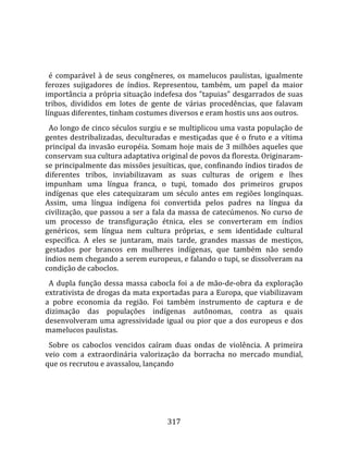    
  
  é  comparável  à  de  seus  congêneres,  os  mamelucos  paulistas,  igualmente 
ferozes  sujigadores  de  índios.  Representou,  também,  um  papel  da  maior 
importância a própria situação indefesa dos "tapuias" desgarrados de suas 
tribos,  divididos  em  lotes  de  gente  de  várias  procedências,  que  falavam 
línguas diferentes, tinham costumes diversos e eram hostis uns aos outros.  
  Ao longo de cinco séculos surgiu e se multiplicou uma vasta população de 
gentes  destribalizadas,  deculturadas  e  mestiçadas  que  é  o  fruto  e  a  vítima 
principal da invasão européia. Somam hoje mais de 3 milhões aqueles que 
conservam sua cultura adaptativa original de povos da floresta. Originaram‐
se principalmente das missões jesuíticas, que, confinando índios tirados de 
diferentes  tribos,  inviabilizavam  as  suas  culturas  de  origem  e  lhes 
impunham  uma  língua  franca,  o  tupi,  tomado  dos  primeiros  grupos 
indígenas  que  eles  catequizaram  um  século  antes  em  regiões  longínquas. 
Assim,  uma  língua  indígena  foi  convertida  pelos  padres  na  língua  da 
civilização, que passou a ser a fala da massa de catecúmenos. No curso de 
um  processo  de  transfiguração  étnica,  eles  se  converteram  em  índios 
genéricos,  sem  língua  nem  cultura  próprias,  e  sem  identidade  cultural 
específica.  A  eles  se  juntaram,  mais  tarde,  grandes  massas  de  mestiços, 
gestados  por  brancos  em  mulheres  indígenas,  que  também  não  sendo 
índios nem chegando a serem europeus, e falando o tupi, se dissolveram na 
condição de caboclos.  
  A  dupla  função  dessa  massa  cabocla  foi  a  de  mão‐de‐obra  da  exploração 
extrativista de drogas da mata exportadas para a Europa, que viabilizavam 
a  pobre  economia  da  região.  Foi  também  instrumento  de  captura  e  de 
dizimação  das  populações  indígenas  autônomas,  contra  as  quais 
desenvolveram  uma  agressividade  igual  ou  pior  que  a  dos  europeus  e  dos 
mamelucos paulistas.  
  Sobre  os  caboclos  vencidos  caíram  duas  ondas  de  violência.  A  primeira 
veio  com  a  extraordinária  valorização  da  borracha  no  mercado  mundial, 
que os recrutou e avassalou, lançando 




                                        317 
 