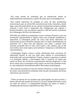    
  
  Tais  eram  tarefas  da  civilização  que  os  mantiveram  atados  ao 
empreendimento colonial para, a partir daí, mais uma vez transfigurar‐se.  
  Essa  ordem  repressiva  foi  rompida  no  curso  de  dois  movimentos 
insurrecionais que, no século XIX, convulsionaram toda a Amazônia, dando 
lugar, como não podia deixar de ser, porque contestavam a própria unidade 
nacional,  à  mais  cruel  e  sanguinária  das  conflagrações  que  registra  a 
história brasileira, com um número superior a 100 mil mortos. O primeiro 
foi a Cabanagem, do Pará e do Amazonas (  
1834‐40), que sublevou as populações rurais e urbanas. Primeiro, como um 
movimento  anticolonialista  e,  depois,  como  uma  revolução  republicana  e 
separatista.  A  Cabanagem  punha  em  causa  uma  forma  alternativa  de 
estruturação do povo brasileiro gestada entre os índios destribalizados da 
Amazônia.  Foi  a  única  luta  que  disputou,  sem  saber,  a  própria  etnia 
nacional,  propondo  fazer‐se  uma  outra  nação,  a  dos  cabanos,  que  já  não 
eram índios, nem eram negros, nem lusitanos e tampouco se identificavam 
como brasileiros.  
  A  Cabanagem  chegou  a  tomar  o  poder,  dominando  toda  a  província.  Os 
sublevados  descem  os  rios,  por  onde  antes  subiam  os  escravizadores, 
destruindo tudo com que deparam. Tomam, ocupam e saqueiam as capitais 
e  as  principais  cidades,  e  interrompem  todo  o  comércio.  As  tropas  que 
saíam  em  busca  dos  revoltosos  experimentam  derrotas  fragorosas.  A  luta 
durou vários anos e prosseguiu outros tantos, em focos de resistência isola‐
os, cuja redução foi extremamente difícil. Mas acabou sendo lograda.  
  Dois aspectos ressaltam na luta dos cabanos. Primeiro, o caráter de guerra 
de castas, conscientemente conduzida como tal pelo comandante das forças 
repressivas, que escreveu:  
  
  "Todos os homens de cor nascidos aqui estão ligados em pacto secreto, a 
darem cabo de tudo quanto for branco [...] É, pois, indispensável pôr a arma 
nas  mãos  de  outros:  e  é  indispensável  proteger  por  todos  os  modos  a 
multiplicação dos brancos (apud Moreira Neto 1971:15)."  


                                      319 
 
