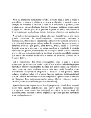   
  
  Além  da  mandioca,  cultivavam  o  milho,  a  batata‐doce,  o  cará,  o  feijão,  o 
amendoim,  o  tabaco,  a  abóbora,  o  urucu,  o  algodão,  o  carauá,  cuias  e 
cabaças,  as  pimentas,  o  abacaxi,  o  mamão,  a  erva‐mate,  o  guaraná,  entre 
muitas outras plantas. Inclusive dezenas de árvores frutíferas, como o caju, 
o  pequi  etc.  Faziam,  para  isso,  grandes  roçados  na  mata,  derrubando  as 
árvores com seus machados de pedra e limpando o terreno com queimadas.  
  A agricultura lhes assegurava fartura alimentar durante todo o ano e uma 
grande  variedade  de  matérias‐primas,  condimentos,  venenos  e 
estimulantes.  Desse  modo,  superavam  a  situação  de  carência  alimentar  a 
que estão sujeitos os povos pré‐agrícolas, dependentes da generosidade da 
natureza  tropical,  que  provê,  com  fartura,  frutos,  cocos  e  tubérculos 
durante  uma  parte  do  ano  e,  na  outra,  condena  a  população  à  penúria. 
Permaneciam,  porém,  dependentes  do  acaso  para  obter  outros  alimentos 
através da caça e da pesca, também sujeitos a uma estacionalidade marcada 
por  meses  de  enorme  abundância  e  meses  de  escassez  (Ribeiro  1970; 
Meggers 1971).  
  Daí  a  importância  dos  sítios  privilegiados,  onde  a  caça  e  a  pesca 
abundantes garantiam com maior regularidade a sobrevivência do grupo e 
permitiam  manter  aldeamentos  maiores.  Em  certos  locais  especialmente 
ricos,  tanto  na  costa  marítima  quanto  nos  vales  mais  fecundos,  esses 
aldeamentos  excepcionais  chegavam  a  alcançar  3  mil  pessoas.  Eram, 
todavia,  conglomerados  pré‐urbanos  (aldeias  agrícolas  indiferenciadas), 
porque todos os moradores estavam compelidos à produção de alimentos, 
só  liberando  dela,  excepcionalmente,  alguns  líderes  religiosos  (pajés  e 
caraibas) e uns poucos chefes guerreiros (tuxáuas).  
  Apesar da unidade lingüística e cultural que permite classificá‐los numa só 
macroetnia,  oposta  globalmente  aos  outros  povos  designados  pelos 
portugueses  como  tapuias  (ou  inimigos),  os  índios  do  tronco  tupi  não 
puderam jamais unificar‐se numa organização política que lhes permitisse 
atuar conjugadamente. 




                                         32 
 