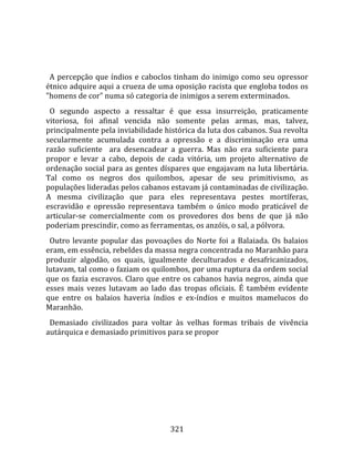    
  
  A  percepção  que  índios  e  caboclos  tinham  do  inimigo  como  seu  opressor 
étnico adquire aqui a crueza de uma oposição racista que engloba todos os 
"homens de cor" numa só categoria de inimigos a serem exterminados.  
  O  segundo  aspecto  a  ressaltar  é  que  essa  insurreição,  praticamente 
vitoriosa,  foi  afinal  vencida  não  somente  pelas  armas,  mas,  talvez, 
principalmente pela inviabilidade histórica da luta dos cabanos. Sua revolta 
secularmente  acumulada  contra  a  opressão  e  a  discriminação  era  uma 
razão  suficiente    ara  desencadear  a  guerra.  Mas  não  era  suficiente  para 
propor  e  levar  a  cabo,  depois  de  cada  vitória,  um  projeto  alternativo  de 
ordenação social para as gentes díspares que engajavam na luta libertária. 
Tal  como  os  negros  dos  quilombos,  apesar  de  seu  primitivismo,  as 
populações lideradas pelos cabanos estavam já contaminadas de civilização. 
A  mesma  civilização  que  para  eles  representava  pestes  mortíferas, 
escravidão  e  opressão  representava  também  o  único  modo  praticável  de 
articular‐se  comercialmente  com  os  provedores  dos  bens  de  que  já  não 
poderiam prescindir, como as ferramentas, os anzóis, o sal, a pólvora.  
  Outro  levante  popular  das  povoações  do  Norte  foi  a  Balaiada.  Os  balaios 
eram, em essência, rebeldes da massa negra concentrada no Maranhão para 
produzir  algodão,  os  quais,  igualmente  deculturados  e  desafricanizados, 
lutavam, tal como o faziam os quilombos, por uma ruptura da ordem social 
que  os  fazia  escravos.  Claro  que  entre  os  cabanos  havia  negros,  ainda  que 
esses  mais  vezes  lutavam  ao  lado  das  tropas  oficiais.  É  também  evidente 
que  entre  os  balaios  haveria  índios  e  ex‐índios  e  muitos  mamelucos  do 
Maranhão.  
  Demasiado  civilizados  para  voltar  às  velhas  formas  tribais  de  vivência 
autárquica e demasiado primitivos para se propor 




                                        321 
 