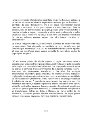    
  
  uma  reordenação  intencional  da  sociedade  em  novas  bases,  os  cabanos  e 
os  balaios  se  viram  paralisados,  esperando  a  derrota  que  os  destruiria.  O 
privilégio  de  seus  dominadores  era  o  de  poder  experimentar  muitas 
derrotas  e  sobreviver  a  elas  para  refazer  a  trama  constritiva.  Para  os 
cabanos,  uma  só  derrota  seria  a  perdição,  porque,  uma  vez  submetidos,  o 
inimigo  voltaria  a  impor,  revigorada,  e  ainda  mais  endurecida,  a  velha 
ordenação social opressora. De fato, a maior parte das dezenas de milhares 
de  mortos  cabanos  ocorreu  depois  que  eles  foram  vencidos,  no 
chacinamento  
de  aldeias  indígenas  inteiras,  supostamente  culpadas  de  haver  combatido 
os  opressores.  Essa  dizimação  premeditada  só  teve  paralelo  nas  que 
tiveram lugar nos séculos XVI e XVII no Nordeste brasileiro e, como aquelas, 
só  pode  ser  classificada  como  guerra  genocida  de  extermínio  maciço  de 
populações indígenas.  
  
  Só  no  último  quartel  do  século  passado  a  região  amazônica  volta  a 
experimentar uma quadra de prosperidade, motivada agora pela crescente 
valorização  nos  mercados  mundiais  de  um  dos  seus  produtos  tradicionais 
de  coleta:  a  borracha.  O  desenvolvimento  da  indústria  européia  e  norte‐
americana  de  automotores  transforma  a  borracha  dos  seringais 
amazonenses  em  matéria  prima  industrial  de  enorme  procura,  dobrando, 
triplicando  e  mais  que  decuplicando  seu  preço.  A  Amazônia,  na  qualidade 
de único, fornecedor, transforma toda a sua economia no esforço de atender 
à  solicitação  maciça.  A  população,  concentrada  nas  margens  dos  rios 
Amazonas e Solimões, dispersa‐se pelo vale inteiro, subindo os altos cursos, 
até então inatingidos, à procura das concentrações de seringueiras nativas e 
das outras plantas gomíferas da floresta. As cidades crescem, enriquecem e 
se  transformam.  Belém,  no  delta,  e  Manaus,  no  curso  médio  do  rio 
Amazonas,  tornam‐se  grandes  centros  metropolitanos,  em  cujos  portos 
escalam centenas de navios que carregam borracha e descarregam 




                                        322 
 