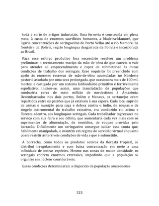    
  
  toda  a  sorte  de  artigos  industriais.  Uma  ferrovia  é  construída  em  plena 
mata,  à  custa  de  enormes  sacrifícios  humanos,  a  Madeira‐Mamoré,  que 
ligaria concentrações de seringueiras de Porto Velho até o rio Mamoré, na 
fronteira da Bolívia, região longínqua desgarrada da Bolívia e incorporada 
ao Brasil.  
  Para  esse  esforço  produtivo  fora  necessário  resolver  um  problema 
preliminar:  o  recrutamento  maciço  da  mão‐de‐obra  de  que  carecia  o  vale 
para  atender  ao  empreendimento  e  capaz  de  submeter‐se  às  duras 
condições  de  trabalho  dos  seringais.  Esse  requisito  foi  preenchido  com 
apelo  às  enormes  reservas  de  mão‐de‐obra  acumuladas  no  Nordeste 
pastoril, assolado por uma seca prolongada, que ocasionara mais de 100 mil 
mortes, e castigado por um sistema latifundiário primitivo e terrivelmente 
espoliativo.  Iniciou‐se,  assim,  uma  transladação  de  populações  que 
conduziria  cerca  de  meio  milhão  de  nordestinos  à  Amazônia. 
Desembarcados  nos  dois  portos,  Belém  e  Manaus,  os  sertanejos  eram 
repartidos entre os patrões que já estavam à sua espera. Cada lote, suprido 
de  armas  e  munição  para  caça  e  defesa  contra  o  índio,  de  roupas  e  de 
singelo  instrumental  do  trabalho  extrativo,  era  conduzido  rio  acima  e 
floresta adentro, aos longínquos seringais. Cada trabalhador ingressava no 
serviço  com  sua  feira  e  seu  débito,  que  aumentaria  cada  vez  mais  com  os 
suprimentos  de  alimentação,  de  remédios,  de  roupas  providas  pelo 
barracão.  Dificilmente  um  seringueiro  consegue  saldar  essa  conta  que, 
habilmente manipulada, o mantém em regime de servidão virtual enquanto 
possa resistir às terríveis condições de vida a que é submetido.  
  A  borracha,  como  todos  os  produtos  nativos  da  floresta  tropical,  se 
distribui  irregularmente  e  com  baixa  concentração  em  meio  a  uma 
infinidade  de  outras  espécies.  Mesmo  nas  zonas  de  maior  densidade,  os 
seringais  cobrem  enormes  extensões,  impedindo  que  a  população  se 
organize em núcleos consideráveis.  
  Essas condições determinaram a dispersão da população amazonense 




                                        323 
 