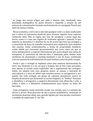    
  
  ao  longo  dos  cursos  d'água  por  todo  o  imenso  vale,  resultando  uma 
densidade  demográfica  de  quase  deserto  e  impondo  a  criação  de  um 
sistema de comunicações baseado exclusivamente na navegação fluvial, por 
meio de canoas e balsas.  
  Nessa economia, a terra em si não tem qualquer valor e a mata exuberante 
que  a  cobre  só  representa  obstáculo  para  alcançar  aquelas  raras  espécies 
realmente  úteis.  Não  se  cogita,  por  isto,  de  assegurar  a  posse  legal  das 
terras,  como  é  o  caso  das  regiões  de  economia  agrícola  e  pastoril.  O  que 
importa na Amazônia é o domínio da via de acesso que leva aos seringais e 
a conscrição da força de trabalho necessária para explorá‐la. Esse domínio 
não  assume,  senão  acidentalmente,  a  forma  de  propriedade  fundiária, 
sendo  obtido  por  concessão  governamental,  nos  raros  casos  em  que  se 
torna indispensável, e imposto efetivamente por quem dispõe dos meios de 
transporte.  A  conscrição  da  mão‐de‐obra  é  alcançada  pelas  formas  mais 
insidiosas  de  aliciamento  e  mantida  mediante  o  uso  da  força,  combinado 
com um sistema de endividamento do qual nenhum conscrito pode escapar.  
  Assim  é  que  o  seringal  se  implanta  como  uma  empresa  desvinculada  da 
terra.  Seu  elemento  é  o  rio,  no  qual  o  homem  não  se  fixa  como  povoador, 
mas  apenas  se  instala  como  explorador  até  o  esgotamento  dos  seringais. 
Então,  vai  adiante  com  seus  próprios  meios:  as  canoas,  o  barracão  de 
mercadorias  e  o  livro  de  débito  que  mantém  presos  os  seringueiros  a  seu 
patrão.  Em  cada  seringal,  um  grupo  de  caboclos  amazônicos  exerce  as 
funções de mestres que desasnam os recém‐chegados, os "brabos". Ensinam 
a identificar a seringueira, a sangrá‐la diariamente sem afetar‐lhe a vida, a 
colher  o  látex  e  a  defumá‐lo  cuidadosamente  para  formar  as  bolas  de 
borracha.  
  Cada seringueiro assim instruído recebe sua estrada, que é o caminho de 
árvore a árvore. Num percurso de dez a quinze quilômetros, raramente se 
encontram duzentas delas, que, quando ligadas por uma picada, constituem 
a unidade de exploração. O  ina 326  
  




                                        324 
 